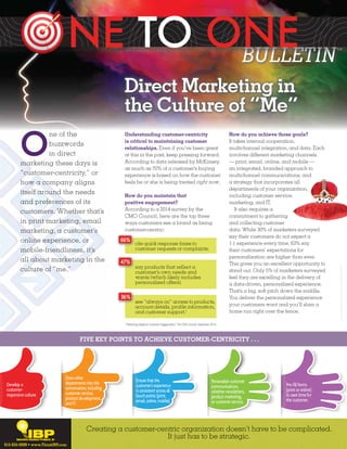 Direct Marketing in 
the Culture of “Me” 
Creating a customer-centric organization doesn’t have to be complicated. 
It just has to be strategic. 
photography and illustrations ©iStock 2014. 
1“Mastering Adaptive Customer Engagements,” The CMO Council, September 2014. 
FIVE KEY POINTS TO ACHIEVE CUSTOMER-CENTRICITY . . . 
Develop a 
customer-responsive 
culture. 
Draw other 
departments into the 
conversation, including 
customer service, 
product development, 
and IT. 
Ensure that the 
customer’s experience 
is consistent across all 
touch points (print, 
email, online, mobile). 
Personalize customer 
communications, 
whether newsletters, 
product marketing, 
or customer service. 
Pre-fill forms 
(print or online) 
to save time for 
the customer. 
One of the 
buzzwords 
in direct 
marketing these days is 
“customer-centricity,” or 
how a company aligns 
itself around the needs 
and preferences of its 
customers. Whether that’s 
in print marketing, email 
marketing, a customer’s 
online experience, or 
mobile-friendliness, it’s 
all about marketing in the 
culture of “me.””” 
Understanding customer-centricity 
is critical to maintaining customer 
relationships. Even if you’ve been great 
at this in the past, keep pressing forward. 
According to data released by McKinsey, 
as much as 70% of a customer’s buying 
experience is based on how the customer 
feels he or she is being treated right now. 
How do you maintain that 
positive engagement? 
According to a 2014 survey by the 
CMO Council, here are the top three 
ways customers see a brand as being 
customer-centric: 
How do you achieve those goals? 
It takes internal cooperation, 
multichannel integration, and data. Each 
involves different marketing channels 
— print, email, online, and mobile — 
an integrated, branded approach to 
multichannel communications, and 
a strategy that incorporates all 
departments of your organization, 
including customer service, 
marketing, and IT. 
It also requires a 
commitment to gathering 
and collecting customer 
data. While 30% of marketers surveyed 
say their customers do not expect a 
1:1 experience every time, 63% say 
their customers’ expectations for 
personalization are higher than ever. 
This gives you an excellent opportunity to 
stand out. Only 5% of marketers surveyed 
feel they are excelling in the delivery of 
a data-driven, personalized experience. 
That’s a big, soft pitch down the middle. 
You deliver the personalized experience 
your customers want and you’ll slam a 
home run right over the fence. 
cite quick response times to 
customer requests or complaints. 
66% 
see “always on” access to products, 
account details, profile information, 
and customer support.1 
36% 
say products that reflect a 
customer’s own needs and 
wants (which likely includes 
personalized offers). 
47% 
615-835-0099 • www.ThinkIBP.com 
