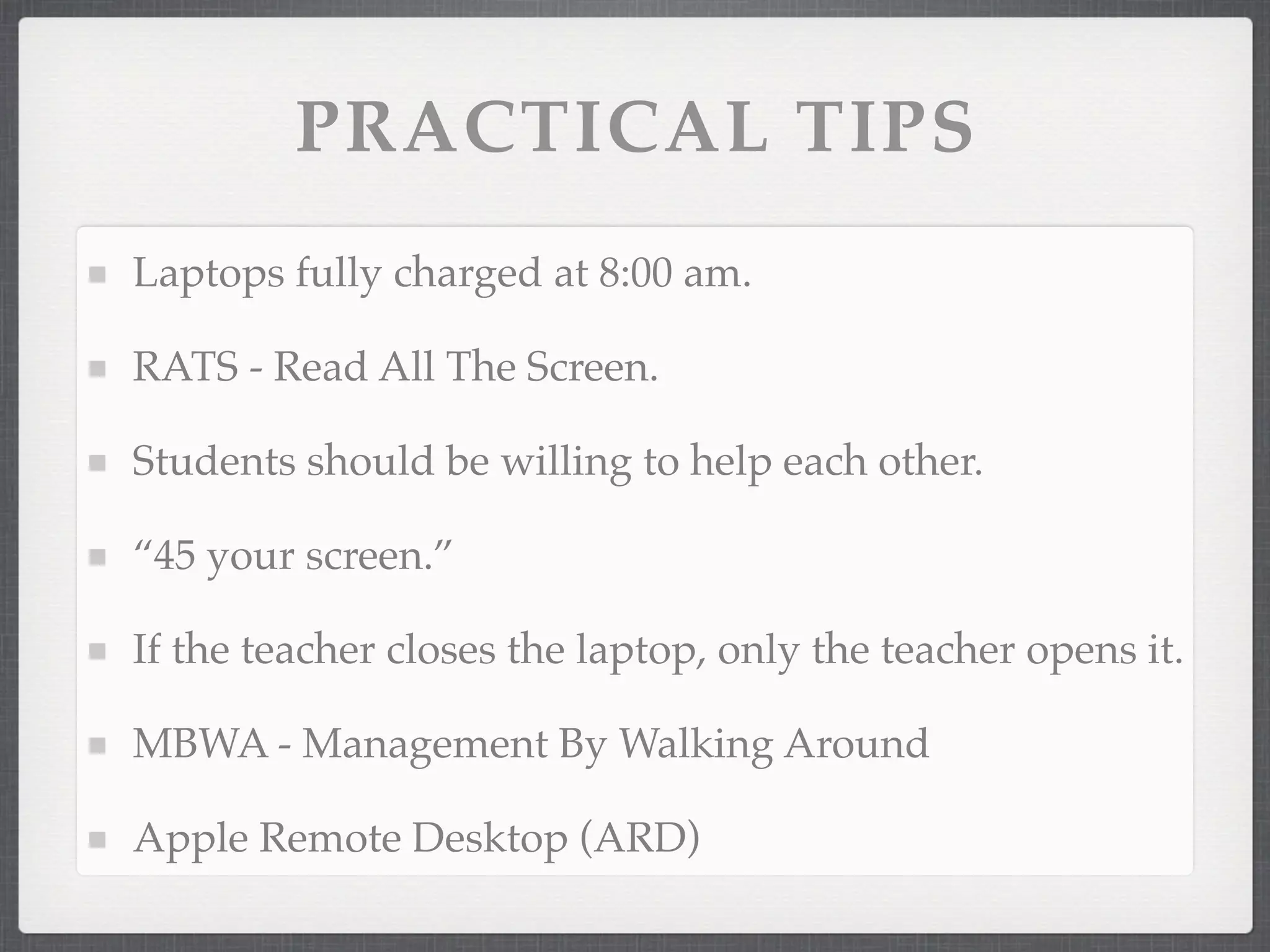 PRACTICAL TIPS
Laptops fully charged at 8:00 am.

RATS - Read All The Screen.

Students should be willing to help each other.

“45 your screen.”

If the teacher closes the laptop, only the teacher opens it.

MBWA - Management By Walking Around

Apple Remote Desktop (ARD)
 