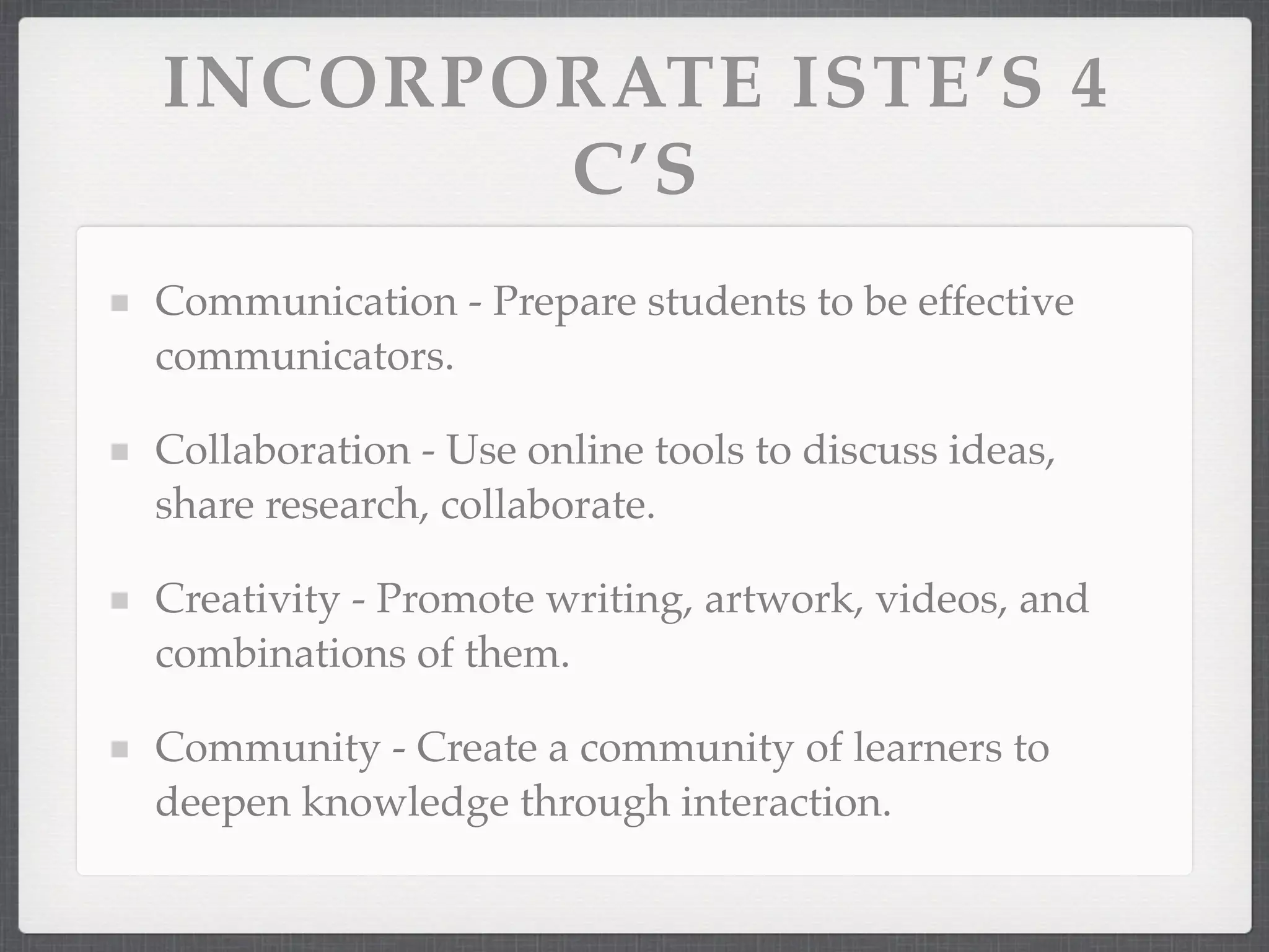 INCORPORATE ISTE’S 4
       C’S
Communication - Prepare students to be effective
communicators.

Collaboration - Use online tools to discuss ideas,
share research, collaborate.

Creativity - Promote writing, artwork, videos, and
combinations of them.

Community - Create a community of learners to
deepen knowledge through interaction.
 