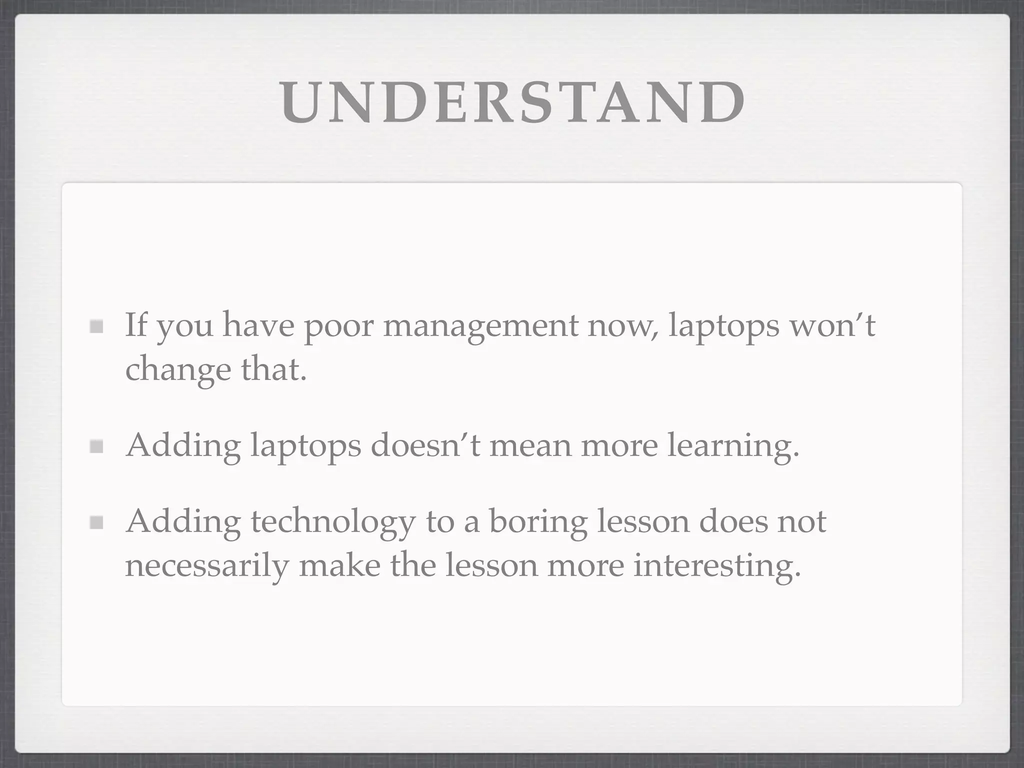 UNDERSTAND


If you have poor management now, laptops won’t
change that.

Adding laptops doesn’t mean more learning.

Adding technology to a boring lesson does not
necessarily make the lesson more interesting.
 