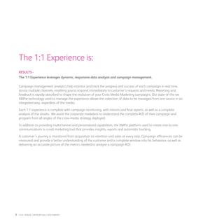 The 1:1 Experience is:
RESULTS -
The 1:1 Experience leverages dynamic, responsive data analysis and campaign management.
Campaign management analytics help monitor and track the progress and success of each campaign in real-time,
across multiple channels, enabling you to respond immediately to customer’s requests and needs. Reporting and
feedback is rapidly absorbed to shape the evolution of your Cross Media Marketing campaigns. Our state-of-the-art
XMPie technology used to manage the experience allows the collection of data to be managed from one source in an
integrated way, regardless of the media.
Each 1:1 experience is complete with campaign monitoring, with interim and final reports, as well as a complete
analysis of the results. We assist the corporate marketers to understand the complete ROI of their campaign and
program from all angles of the cross-media strategy deployed.
In addition to providing multichannel and personalized capabilities, the XMPie platform used to create one-to-one
communications is a real marketing tool that provides insights, reports and automatic tracking.
A customer’s journey is monitored from acquisition to retention and sales at every step. Campaign efficiencies can be
measured and provide a better understanding of the customer and a complete window into his behaviour, as well as
delivering an accurate picture of the metrics needed to analyse a campaign ROI.
8 : fuji Xerox credentials DOCUMENT
 
