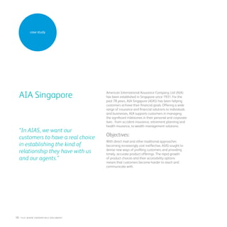 case study
American International Assurance Company, Ltd (AIA)
has been established in Singapore since 1931. For the
past 78 years, AIA Singapore (AIAS) has been helping
customers achieve their financial goals. Offering a wide
range of insurance and financial solutions to individuals
and businesses, AIA supports customers in managing
the significant milestones in their personal and corporate
lives - from accident insurance, retirement planning and
health insurance, to wealth management solutions.
Objectives:
With direct mail and other traditional approaches
becoming increasingly cost ineffective, AIAS sought to
devise new ways of profiling customers and providing
timely, accurate product offerings. The rapid growth
of product choices and their accessibility options
means that customers become harder to reach and
communicate with.
Out• The average amount of customers’
purchases
• Increased by 18 per cent versus the control piece
• 13 per cent lower cost for STAPLES per redemption
• Staples gross profit per transaction increased by 37
per cent
AIA Singapore
“In AIAS, we want our
customers to have a real choice
in establishing the kind of
relationship they have with us
and our agents.”
10 : fuji Xerox credentials DOCUMENT
 