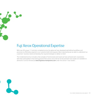 fuji Xerox credentials DOCUMENT   : 13
Fuji Xerox Operational Expertise
With over 20 unique 1:1 Lab tests completed across the globe we have developed well-defined workflows and
processes to effectively respond to our customer briefs and requests. More importantly we are able to understand our
customers’ business needs and develop the required strategies to deliver on brief.
This Credential brochure includes a few samples of testimonials and results we have achieved with corporations
who have participated in the testing period of the service, but a full set of documented case studies are available on
demand or can be retrieved at www.fujixerox-transpromo.com under the section “case studies”.
 