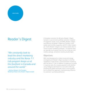 A Canadian institution for 60 years, Reader’s Digest
Canada is a pre-eminent publisher and direct marketer
of magazines, books, music and DVDs. Reader’s Digest
and Sélection du Reader’s Digest are Canada’s most
widely read monthly magazines, with 8.1 million readers
per month. Reader’s Digest is an industry leader when it
comes to direct marketing initiatives - its response rates
are typically much greater than the one or two per cent
industry average, sometimes reaching double digits.
Objectives:
With new developments in data mining technology
and digital print, Reader’s Digest was keen to test the
capabilities of data-driven, customized direct marketing
with the Xerox 1:1 Lab. In addition to seeking an increase
in response rates, the company wanted to test whether
using intelligent information to cross-sell its offerings,
including CDs, DVDs and books, versus a strict product
line to product line approach, could positively influence
its customers’ purchasing behaviour.
Reader’s Digest
“We constantly look to
lead the direct marketing
industry and the Xerox 1:1
Lab program keeps us at
the forefront in Canada and
around the world.”
– Mathieu Peloquin, Vice President,
Marketing Product Lines, Reader’s Digest Canada
case study
18 : fuji Xerox credentials DOCUMENT
 