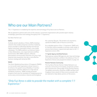 “Only Fuji Xerox is able to provide the market with a complete 1:1
Experience.”
Who are our Main Partners?
The 1:1 Experience is enabled by the expertise and technology of Fuji Xerox and our Partners.
We are pleased to partner with some of the industry’s prominent organisations who provide expert industry
knowledge, governance and strategy throughout the 1:1 Experience.
Our Main Partners are:
XMPie
A wholly owned subsidiary of Xerox, XMPie develops
solutions that enable enterprises and their marketing
service providers to efficiently develop and execute
highly customised, information driven, cross-media
campaigns. The XMPie platform architecture fosters
a fully collaborative, cross-organisational, workflow
environment. With XMPie solutions, effective
personalized communication becomes not only a high
response rate proposition, but also a cost-effective
business strategy with attractive ROI.
DMAS
The Direct Marketing Association of Singapore (DMAS)
is a non-profit trade organisation whose mission is
to enhance the growth and profitability of member
organizations and their adherence to high ethical
standards of practice. DMAS actively promotes
programs that raise the standards of marketing practice
across every communications channel and throughout
the customer lifecycle. All members are required to
uphold the DMAS Code of Practice at all times.
As a valuable partner of the 1:1 Experience, DMAS and
its members will be available to provide a wide range of
services that enhance, expand and add value to the 1:1
Experience service offer.
1:1 Ignite Agency Certified Partners
Participating creative DM agencies who have technology
of Fuji Xerox and been certified in the delivery of the 1:1
Experience Service (see programme details on page 23)
Premier Partners Community
The Fuji Xerox Premier Partners Global Network is an
exclusive community of innovative, progressive printers
who represent the cutting edge of the printing industry.
The global community comprises of 800 members and
Singapore hosts several of these service providers who
are selected to help deliver portions of the service.
20 : fuji Xerox credentials DOCUMENT
 