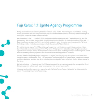 Fuji Xerox 1:1 Ignite Agency Programme
At Fuji Xerox we believe in delivering the best of solutions to the market. For over 40 years we have been creating
strong partnerships with third party companies who can complement well both our technology offer and strength of
introducing innovative turn-key solutions/services.
For us delivering a true 1:1 Experience to the Singapore market is no exception and it means teaming up with the
best partners who can meet our standards of quality, expertise and flexibility. In the implementation of this new 1:1
Experience Service we want to offer the best of both worlds: the talent of creative agencies powered by Fuji Xerox
technology and the invaluable expertise gained with the various 1to1 Lab initiatives.
The solution was to deploy “the 1:1 Ignite Agency” programme, a certification process that agencies can initiate
(by invitation) to become a delivery partner of Fuji Xerox. This programme is based on expanding the capacity of
agencies in the strategic delivery of integrated 1:1 multi-channels direct marketing concepts. Certified agencies benefit
from the knowledge sharing experience and become an active delivery partner of Fuji Xerox.
The first certified 1:1 Ignite Agency of Singapore is F5 Digital Consulting, a young and dynamic cross-media direct
marketing agency established in 2007. This fast growing enterprise, directed by Gregory Birge, a respected strategist
and Direct Marketing specialist, had all the right ingredients and pool of talent to become the first delivery partner of
Fuji Xerox.
We believe that the 1:1 Experience and the 1:1 Ignite Agency will be an inspiring proposal that perhaps other Direct
Marketing agencies will eventually adopt to complement their current business offer.
At partner level, certified agencies are teamed up with Fuji Xerox Premier Partners Network of service providers to
deliver the variable print portion of a campaign.
fuji Xerox credentials DOCUMENT   : 23
 