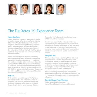 Helene Blanchette Andy Lee Wong Seok Miin
Helene Blanchette
Hélène Blanchette is presently responsible for the Go-
to-Market strategy at Fuji Xerox Asia Pacific, covering
12 countries. Mrs. Blanchette is currently based in
Singapore, but was previously Marketing Director of
Xerox Canada, where she received the President’s
Leadership Award for her outstanding innovations.
She is founder of the Xerox 1to1 Lab which has gained
worldwide recognition and won numerous marketing
innovation awards.
Helene has over 20 year of expertise in marketing
and communication, but is particularly a sought after
speaker and consultant in regards to 1:1 marketing.
She has been invited to deliver conferences all over the
world. In April of 2009, Helene received the Woman
of Distinction Award, a prestigious international merit
given by OutputLink media (USA, Asia and Europe). In
July 2005 she was identified by Print Action Magazine as
one of the top 50 most influential people of Canada in
the Communications Industry.
Andy Lee
Andy Lee is the current Manager of the Fuji Xerox
epicenter (Executive Print Innovation Centre) in
Singapore. This centre of innovation supports the
Operating Companies of Fuji Xerox for the ASEAN
Region. Andy is also the Senior Manager (Systems
The Fuji Xerox 1:1 Experience Team
Services) of the Production Services Business Group
(PSBG) of Fuji Xerox Singapore.
Over the past 6 years he has initiated, directed and
delivered many new enterprise solutions for customers.
Rich from the expertise developed in his dual roles, Andy
is able to leverage the strength of both his teams in
delivering sound solutions and turning innovative ideas
initiated from epicenter into feasible solutions for the
markets.
Wong Seok Miin
Miin currently serves as a Marketing Officer at the Fuji
Xerox epicenter - Executive Print Innovation Centre
of Singapore. Her role includes the execution of the
epicenter’s mission of providing leading innovation
and market development growth in all vertical markets
including the development of Direct Marketing
eco-system within the entire ASEAN region.
Miin’s outstanding corporate project management
expertise ensures effective and timely deployment of the
1:1 Experience of Singapore and is the liaison agent for
all parties.
Extended Support Team Members
Selena Sung, Marketing Manager
Jarrod Chong, Business Development Consultant
Selena Sung Jarrod Chong
24 : fuji Xerox credentials DOCUMENT
 