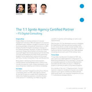 Gregory Birge Eric Halter Timmy Iskak
Gregory Birge
Gregory Birge is a visionary architect of customer
engagement innovation. With the explosion of consumer-
generated media, marketers struggle to maintain the old
economy paradigm of brands-led consumerism. In 2007,
Gregory founded F5 Digital Consulting to leverage on
this reversed paradigm. During his 16 years of marketing
experience, Gregory has achieved a tremendous track
record with Apple that includes launching of the first iPod
in Europe and developing the initial iTunes partnership.
Gregory has the opportunity to work across the world
with Sony, Yamaha, Packard Bell, Philips and Wunderman.
Being adept in developing end-to-end ecosystem,
channel network and worldwide product creation from
concept to production cycles, Gregory developed a solid
sense of business marketing and consumer knowledge.
Eric Halter
Eric Halter, currently F5 Digital Consulting Senior Partner,
is managing Javezz, an F5DC sister agency in Korea.
He has over 24 years of in-depth direct marketing and
relationship marketing experience, including 10 years
in the arena of 1:1 marketing. Eric Halter brings also
a wealth of expertise and knowledge on metrics and
measurements.
Over the years, Eric has developed numerous campaigns
for Global Brands that have garnered positive results
for the clients, which currently includes SanDisk, Volvo,
Polypenco, Sirona Dental Systems and others. In the 1:1
Experience Service, he will bring on-line, CRM, database
consulting services and is part of the strategic team.
Timmy Iskak
Timmy Iskak, now Business Consultant at F5DC, has
over 5 years of in-depth experience in the area of 1:1
Multichannel Marketing. Prior to joining F5, Timmy built
an invaluable experience as a Business Development
Consultant for Xerox where he drove 1:1 Marketing
projects in Germany as well as in Fuji Xerox Singapore.
As a member of the core 1:1 Experience team, Timmy’s
expertise in dynamic variable printing and cross-media
solutions is just right to combine the offline with the
online world, which is an important component of a true
1:1 multichannel campaign delivery.
The 1:1 Ignite Agency Certified Partner
– F5 Digital Consulting
fuji Xerox credentials DOCUMENT   : 25
 