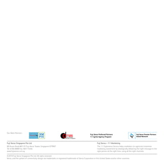 Fuji Xerox = 1:1 Marketing
The 1:1 Experience Service helps marketers (or agencies) maximise
marketing investment by strategically delivering the right message to the
right person at the right time, using all the right channels.
Our Main Partners :
Fuji Xerox Singapore Pte Ltd
80 Anson Road #01-01 Fuji Xerox Towers Singapore 079907
Tel: 6766 8888 Fax: 6877 5446
www.fujixerox.com.sg.
©2010 Fuji Xerox Singapore Pte Ltd. All rights reserved.
Xerox, and the sphere of connectivity design are trademarks or registered trademarks of Xerox Corporation in the United States and/or other countries.
Fuji Xerox Preferred Partners
1:1 Ignite Agency Program
 