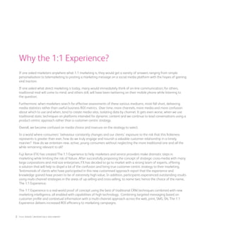 Why the 1:1 Experience?
If one asked marketers anywhere what 1:1 marketing is, they would get a variety of answers ranging from simple
personalisation to telemarketing to posting a marketing message on a social media platform with the hopes of gaining
viral traction.
If one asked what direct marketing is today, many would immediately think of on-line communication; for others,
traditional mail will come to mind; and others still, will have been twittering on their mobile phone while listening to
the question.
Furthermore, when marketers search for effective assessments of these various mediums, most fall short, delivering
media statistics rather than useful business ROI metrics. Over time, more channels, more media and more confusion
about which to use and when, tend to create media silos, isolating data by channel. It gets even worse, when we use
traditional static techniques on platforms intended for dynamic content and we continue to lead conversations using a
product-centric approach rather than a customer-centric strategy.
Overall, we become confused on media choice and insecure on the strategy to select.
In a world where consumers’ behaviour constantly changes and our clients’ exposure to the risk that this fickleness
represents is greater than ever, how do we truly engage and nourish a valuable customer relationship in a timely
manner? How do we entertain new, active, young consumers without neglecting the more traditional one and all the
while remaining relevant to all?
Fuji Xerox (FX) has created The 1:1 Experience to help marketers and service providers make dramatic steps in
marketing while limiting the risk of failure. After successfully proposing the concept of strategic cross-media with many
large corporations and mid-size enterprises, FX has decided to go to market with a strong team of experts, offering
a solution that will help to dispel a lot of the confusion and bring true customer-centric strategy to their marketing.
Testimonials of clients who have participated in this new customised approach report that the experience and
knowledge gained have proven to be of extremely high value. In addition, participants experienced outstanding results
using multi-channel strategies in the areas of up-selling and cross-selling, to name two; hence the choice of the name,
The 1:1 Experience.
The 1:1 Experience is a real-world proof of concept using the best of traditional CRM techniques combined with new
marketing intelligence, all enabled with capabilities of high technology. Combining targeted messaging based on
customer profile and contextual information with a multi-channel approach across the web, print, SMS, SN, The 1:1
Experience delivers increased ROI efficiency to marketing campaigns.
2 : fuji Xerox credentials DOCUMENT
 