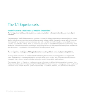 The 1:1 Experience is:
TARGETED CREATIVE + CROSS MEDIA for PERSONAL CONNECTION -
The 1:1 Experience facilitates individual one to one communication - a close connection between you and your
customers.
The philosophy of the 1:1 Experience is not to choose a channel of delivery and develop a campaign for it but instead,
develop a dynamic communication strategy for a campaign and use multiple channels to interact with the customer.
Just to provide an example, a communication can start with a variable print offer including a personal URL to drive
customer to a dedicated website. Then, his preferences and needs are refined, his interaction is reconfirmed by email,
while other important information on delivery or other communication is conveyed via SMS. Many other channels can
also be selected if it is relevant to the consumer and if it makes strategic sense.
The 1:1 Experience creates powerful, targeted, creative marketing solutions across multiple media platforms.
In an age where consumers are bombarded with advertising, it is becoming increasingly difficult to engage with
them. Implementing a Cross Media Marketing approach allows you to connect with consumers through consistent
messaging that is relevant to each individual recipient in content, presentation and timeliness.
The core value of the 1:1 Experience is utilising consumer information to deliver highly personalised messaging from
the business to the customer. Implementing “Cross Media Marketing” campaigns in a strategic way allows you to reach
consumers across multiple channels - print, email, web, SMS, Social Media platforms, and other mobile interactions.
6 : fuji Xerox credentials DOCUMENT
 