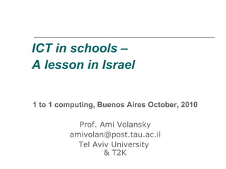 ICT in schools –
A lesson in Israel
1 to 1 computing, Buenos Aires October, 2010
Prof. Ami Volansky
amivolan@post.tau.ac.il
Tel Aviv University
& T2K
 
