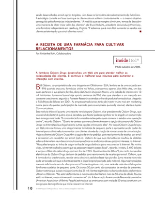 sendo desenvolvidos emails opt-in dirigidos, com base no formulário de cadastramento do ExtraCare.
     A estratégia consiste em fazer com que os clientes atuais voltem constantemente — o mesmo objetivo
     perseguido pelas farmácias independentes. “À medida que as margens diminuem, temos de descobrir
     uma maneira de obter mais valor dos clientes”, diz Bruce Roberts, presidente da Leesburg Pharmacy,
     uma farmácia independente em Leesburg, Virgínia. “E sabemos que é mais fácil aumentar as vendas aos
     clientes existentes do que atrair clientes novos”.




     A RECEITA DE UMA FARMÁCIA PARA CULTIVAR
     RELACIONAMENTOS
     Por Kimberlee Roth, Colaboradora




                                                                                     19 de outubro de 2000.

     A farmácia Osborn Drugs desenvolveu um Web site para atender melhor as
     necessidades dos clientes. E continua a melhorar seus recursos para aumentar a
     interação com clientes.


     B     ill Osborn, co-proprietário de uma drogaria em Oklahoma - EUA, lembra-se de uma ocasião em
           1996 quando procurou farmácias online no Yahoo, e encontrou apenas dois Web sites, um dos
     quais pertencia a sua própria família, dona da Osborn Drugs em Miami, uma cidade do interior com 13
     mil habitantes. A mesma busca hoje aponta centenas de Web sites que atendem a um mercado em
     constante crescimento: segundo a Forrester Research as vendas online de produtos farmacêuticos chegarão
     a 15 bilhões de dólares em 2004. As empresas tradicionais terão de investir muito mais em marketing
     online para não perder participação de mercado para as empresas puras de Internet, alerta a Jupiter
     Communications.
     Essa notícia é tão útil quanto uma receita vencida para Osborn, vice-presidente da Osborn Drugs, que
     viu o sinal de alerta há quatro anos e percebeu que hesitar poderia significar ter de engolir um comprimido
     bem amargo mais tarde. “A concorrência foi uma das razões pelas quais comecei a estudar uma operação
     online”, recorda Osborn. “Queria ter certeza que meus clientes tivessem a opção de comprar da Osborn
     Drugs via Internet porque logo haveria outras opções online para eles”. Por isso a Osborn Drugs lançou
     um Web site e se tornou uma das primeiras farmácias de pequeno porte a aproveitar-se do poder da
     Internet para cultivar relacionamentos com clientes através da criação de novos canais de comunicação.
     Hoje os clientes da Osborn Drugs têm a opção de enviar pedidos para reaviamento de receitas por email
     e de assinar um newsletter por email (opt-in). Osborn diz que sua clarividência resultou de debates
     sobre a Internet em reuniões com outros empresários no sindicato e de seu próprio interesse na Internet.
     “Naqueles tempos eu tinha de pagar tarifas de longa distância para me conectar à Internet. Na minha
     visão, a Internet explodiria assim que as pessoas tivessem acesso local”, recorda. Investiu 2.400 dólares
     e lançou o Web site osborndrugs.com em fins de 1996. Atualmente entre 60 e 70 por cento das vendas
     eletrônicas da Osborn Drugs derivam de pedidos para reaviamento de receitas por email. Osborn, que
     é farmacêutico credenciado, recebe cerca de cinco pedidos desse tipo por dia. (uma receita nova não
     pode ser aviada sem que o cliente apresente o papel original assinado pelo médico). Algumas transações
     mensais adicionais vem da aliança com a Cornerdrugstore.com, uma rede de mais de mil drogarias
     familiares e cadeias de pequeno porte. Os outros 30 por cento são compostos de vendas de presentes.
     Osborn estima que quase cinco por cento dos 25 mil clientes registrados no banco de dados da farmácia
     utilizam o Web site. “No setor de farmácias a maioria dos clientes tem mais de 50 anos de idade. Poucos
     estão na Internet, mas o número está aumentando”, diz. A Associação Americana de Pessoas Aposentadas
     (American Association of Retired People) estima que os americanos com mais de 50 anos constituem um
     dos grupos demográficos que mais crescem na Internet.
10   © 2003 Peppers and Rogers Group. Todos os direitos protegidos e reservados
 
