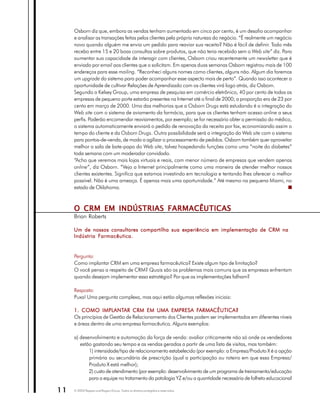Osborn diz que, embora as vendas tenham aumentado em cinco por cento, é um desafio acompanhar
     e analisar as transações feitas pelos clientes pela própria natureza do negócio. “É realmente um negócio
     novo quando alguém me envia um pedido para reaviar sua receita? Não é fácil de definir. Todo mês
     recebo entre 15 e 20 boas consultas sobre produtos, que não teria recebido sem o Web site” diz. Para
     aumentar sua capacidade de interagir com clientes, Osborn criou recentemente um newsletter que é
     enviado por email aos clientes que o solicitam. Em apenas duas semanas Osborn registrou mais de 100
     endereços para esse mailing. “Reconheci alguns nomes como clientes, alguns não. Algum dia faremos
     um upgrade do sistema para poder acompanhar esse aspecto mais de perto”. Quando isso acontecer a
     oportunidade de cultivar Relações de Aprendizado com os clientes virá logo atrás, diz Osborn.
     Segundo o Kelsey Group, uma empresa de pesquisa em comércio eletrônico, 40 por cento de todas as
     empresas de pequeno porte estarão presentes na Internet até o final de 2000; a proporção era de 23 por
     cento em março de 2000. Uma das melhorias que a Osborn Drugs está estudando é a integração do
     Web site com o sistema de aviamento da farmácia, para que os clientes tenham acesso online a seus
     perfis. Poderão encomendar reaviamentos, por exemplo; se for necessário obter a permissão do médico,
     o sistema automaticamente enviará o pedido de renovação da receita por fax, economizando assim o
     tempo do cliente e da Osborn Drugs. Outra possibilidade será a integração do Web site com o sistema
     para pontos-de-venda, de modo a agilizar o processamento de pedidos. Osborn também quer aproveitar
     melhor a sala de bate-papo do Web site, talvez hospedando funções como uma “noite do diabetes”
     toda semana com um moderador convidado.
     “Acho que veremos mais lojas virtuais e reais, com menor número de empresas que vendem apenas
     online”, diz Osborn. “Vejo a Internet principalmente como uma maneira de atender melhor nossos
     clientes existentes. Significa que estamos investindo em tecnologia e tentando lhes oferecer o melhor
     possível. Não é uma ameaça. É apenas mais uma oportunidade.” Até mesmo na pequena Miami, no
     estado de Oklahoma.



     O CRM EM INDÚSTRIAS FARMACÊUTICAS
     Brian Roberts

     Um de nossos consultores compartilha sua experiência em implementação de CRM na
     Indústria Farmacêutica.


     Pergunta:
     Como implantar CRM em uma empresa farmacêutica? Existe algum tipo de limitação?
     O você pensa a respeito de CRM? Quais são os problemas mais comuns que as empresas enfrentam
     quando desejam implementar essa estratégia? Por que as implementações falham?

     Resposta:
     Puxa! Uma pergunta complexa, mas aqui estão algumas reflexões iniciais:

                  IMPLANTAR
     1. COMO IMPLANTAR CRM EM UMA EMPRESA FARMACÊUTICA?      FARMA
                                                              ARMACÊUTICA?
     Os princípios de Gestão de Relacionamento dos Clientes podem ser implementados em diferentes níveis
     e áreas dentro de uma empresa farmacêutica. Alguns exemplos:

     a) desenvolvimento e automação da força de venda: avaliar criticamente não só onde os vendedores
        estão gastando seu tempo e as vendas geradas a partir de uma lista de visitas, mas também:
            1) intensidade/tipo de relacionamento estabelecido (por exemplo: a Empresa/Produto X é a opção
            primária ou secundária de prescrição (qual a participação ou roteiro em que essa Empresa/
            Produto X está melhor);
            2) custo de atendimento (por exemplo: desenvolvimento de um programa de treinamento/educação
            para a equipe no tratamento da patologia YZ e/ou a quantidade necessária de folheto educacional

11   © 2003 Peppers and Rogers Group. Todos os direitos protegidos e reservados
 