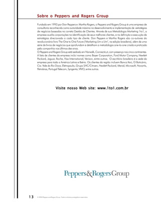 Sobre o Peppers and Rogers Group

     Fundado em 1993 por Don Peppers e Martha Rogers, o Peppers and Rogers Group é uma empresa de
     consultoria reconhecida como autoridade máxima no desenvolvimento e implementação de estratégias
     de negócios baseadas na correta Gestão de Clientes. Através de sua Metodologia Marketing 1to1, a
     empresa auxilia corporações na identificação de seus melhores clientes, e na definição e execução de
     estratégias direcionada a cada tipo de cliente. Don Peppers e Martha Rogers são co-autores do
     revolucionário livro The One to One Future ("Marketing Um a Um", na edição brasileira), além de uma
     série de livros de negócios que aprofundam e detalham a metodologia one-to-one criada e praticada
     pela companhia nos últimos dez anos.
     O Peppers and Rogers Group está sediado em Norwalk, Connecticut, com presença nos cinco continentes.
     A lista de clientes da empresa inclui nomes como Bayer Corporation, Ford Motor Company, Hewlett
     Packard, Jaguar, Roche, Visa International, Verizon, entre outros. O escritório brasileiro é a sede da
     empresa para toda a América Latina e Ibéria. Os clientes da região incluem Banco Itaú, O Boticário,
     Cia. Vale do Rio Doce, Eletropaulo, Grupo SHC/Citroen, Hewlett Packard, Merial, Microsoft, Novartis,
     Petrobras, Portugal Telecom, Syngenta, VIVO, entre outros.




                                Visite nosso Web site: www.1to1.com.br




13   © 2003 Peppers and Rogers Group. Todos os direitos protegidos e reservados
 