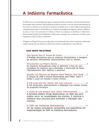 A Indústria Farmacêutica

    O CRM tornou-se uma estratégia de negócio viável para todas as indústrias, incluindo a farmacêutica.
    As empresas nesse ambiente, tradicionalmente focadas em produto, viram seu potencial de obtenção de
    lucros diminuir devido ao aumento da concorrência e questões como: a menor vigência das patentes e
    crescentes barreiras para o contato direto com os clientes. As estratégias de negócios começam a deslocar-
    se para um foco mais profundo em clientes conforme as empresas os identificam e diferenciam,
    desenvolvendo programas de fidelidade e melhorando a interação com o cliente em um esforço para
    impulsionar o retorno sobre o investimento.


    O Peppers and Rogers Group reuniu alguns dos mais interessantes documentos nesta área, destacando
    artigos e estudos de caso relativos à indústria farmacêutica publicados em nosso Web site.



            LEIA NESTE RELATÓRIO

             Uma Receita Para O "Karma De Farma"...........................................3
             A RealAge demonstrou para as empresas farmacêuticas a vantagem
             de gerenciar efetivamente relacionamentos com os clientes.

             Prescrevendo sua Própria Receita .................................................4
             As empresas farmacêuticas estão re-definindo o foco de suas
             estratégias de negócios para contemplar a construção de fortes
             relacionamentos com médicos e pacientes.

             Quando seus Parceiros de Negócio Forem Médicos, Peça Ajuda ....7
             A solução de CRM e-Clinical desenvolvida pela Siebel, reduz o
             tempo e custo em estudos e testes clínicos.

             A CVS cuida bem dos clientes fiéis com extracare ........................8
             A CVS desenvolve relacionamento e fidelidade com clientes através
             do programa ExtraCare

             A receita de uma farmácia para cultivar relacionamentos .............10
             A farmácia Osborn Drugs desenvolveu um Web site para
             melhor servir as necessidades dos clientes. E continua a
             melhorar seus recursos para aumentar a interação com
             clientes.

             O CRM nas Indústrias Farmacêuticas ....................................11
             Um de nossos consultores compartilha sua experiência em
             implementação de CRM na Indústria Farmacêutica.




2   © 2003 Peppers and Rogers Group. Todos os direitos protegidos e reservados
 