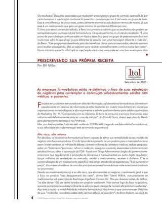 Os resultados? Daqueles associados que receberam prescrições no grupo de controle, apenas 0,36 por
    cento tomaram a medicação conforme foi prescrita – comparado com 2 por cento no grupo de teste.
    Essa é uma diferença de cinco vezes, potencialmente enorme se calculada em termos de receita, já que
    esse é um medicamento que gera um gasto mínimo de quinhentos dólares por ano.
    É claro que este é um estudo isolado, e Benci é o primeiro a admitir que os resultados não podem ser
    extrapolados para outros produtos farmacêuticos. De qualquer forma, é um estudo revelador. “É uma
    prova de que o diálogo contínuo sobre um tópico específico para um grupo de pessoas específico tem
    muito mais valor do que atingir grupos diferentes de pessoas com uma mensagem diferente a cada vez”,
    diz Benci. “Este programa é desenhado para dar benefícios claros para os associados; eles não assinam
    para receber propaganda; eles se associam para receber aconselhamento contínuo sobre bem-estar”.
    Numa indústria que acha difícil aplicar injeções de one-to-one, essa pode ser uma boa receita para abrir



    PRESCREVENDO SUA PRÓPRIA RECEITA
    Por Bill Millar




                                                                                           Setembro de 2001.


    As empresas farmacêuticas estão re-definindo o foco de suas estratégias
    de negócios para contemplar a construção relacionamentos sólidos com
    médicos e pacientes.


    F   ocados em produtos e estruturados em silos de informação, os laboratórios farmacêuticos já investiram
        pesadamente em sistemas de informação (e estão hesitantes em investir mais dinheiro em mudanças
    organizacionais ou tecnológicas) e são os primeiros a admitir que foram lentos para adotar os princípios
    do Marketing 1to1®. “Comparado com as indústrias de bens de consumo e serviços financeiros, essa
    indústria está definitivamente atrás na curva de adoção”, diz Donald Dunn, diretor executivo da Merck
    para planejamento estratégico nas Américas.
    Mas, por diversas razões, tudo isso está mudando. O CRM está chegando aos laboratórios farmacêuticos,
    e sua velocidade de implementação está se tornando exponencial.

    Alto risco, alto retorno
    Por décadas, os laboratórios farmacêuticos foram capazes de extrair sua rentabilidade do seu modelo de
    negócio com foco em produtos. O ciclo típico de lançamento de um produto para o mercado funciona
    assim: Investir centenas de milhões de dólares; contratar milhares de cientistas e médicos, realizar pesquisas;
    isolar um “tratamento” promissor; refinar a molécula; assegurar a patente; desenvolver o tratamento em
    estudos clínicos; obter a aprovação do FDA - Foods and Drugs Administration (órgão do governo norte-
    americano que regulamenta a produção de alimentos e medicamentos) ou outro órgão regulador;
    lançar milhares de vendedores no mercado; vender o medicamento; receber o dinheiro. E se a
    comercialização de um medicamento específico não estiver atendendo as expectativas, “é só aumentar o
    preço”, diz um executivo sênior de uma das principais empresas farmacêuticas norte-americanas (insistindo
    no anonimato).
    Devido ao investimento maciço e ao alto risco, que são inerentes ao negócio, o sentimento geral é que
    o foco no produto “não desaparecerá tão cedo”, afirma Bert Tjeenk Willink, vice-presidente de
    medicamentos sob prescrição da Boerhinger-Ingelheim Canada Ltd.. Mas por diversas razões, diz Willink,
    “os dias de ser 100 por cento focados em produto acabaram. Não vamos fugir do foco no produto,
    somente aumentaremos substancialmente os esforços para interagir de maneira eficiente com os clientes”.
    Aqui está a razão: a rentabilidade da indústria farmacêutica não é mais o que costumava ser. Pelo fato
    de que, “moléculas inovadoras estão cada vez mais difíceis de descobrir”, diz Brian Roberts, ex-sócio do

4   © 2003 Peppers and Rogers Group. Todos os direitos protegidos e reservados
 