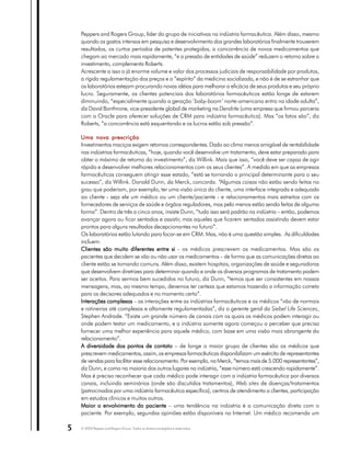 Peppers and Rogers Group, líder do grupo de iniciativas na indústria farmacêutica. Além disso, mesmo
    quando os gastos intensos em pesquisa e desenvolvimento dos grandes laboratórios finalmente trouxerem
    resultados, os curtos períodos de patentes protegidas, a concorrência de novos medicamentos que
    chegam ao mercado mais rapidamente, “e a pressão de entidades de saúde” reduzem o retorno sobre o
    investimento, complementa Roberts.
    Acrescente a isso o já enorme volume e valor dos processos judiciais de responsabilidade por produtos,
    a rígida regulamentação dos preços e o “espírito” da medicina socializada, e não é de se estranhar que
    os laboratórios estejam procurando novas idéias para melhorar a eficácia de seus produtos e seu próprio
    lucro. Seguramente, os clientes potenciais dos laboratórios farmacêuticos estão longe de estarem
    diminuindo, “especialmente quando a geração ‘baby-boom’ norte-americana entra na idade adulta”,
    diz David Bonthrone, vice-presidente global de marketing na Dendrite (uma empresa que firmou parceria
    com a Oracle para oferecer soluções de CRM para indústria farmacêutica). Mas “os fatos são”, diz
    Roberts, “a concorrência está esquentando e os lucros estão sob pressão”.

    Uma nova prescrição
    Investimentos maciços exigem retornos correspondentes. Dado ao clima menos amigável de rentabilidade
    nas indústrias farmacêuticas, “hoje, quando você desenvolve um tratamento, deve estar preparado para
    obter o máximo de retorno do investimento”, diz Willink. Mais que isso, “você deve ser capaz de agir
    rápido e desenvolver melhores relacionamentos com os seus clientes”. A medida em que as empresas
    farmacêuticas conseguem atingir esse estado, “está se tornando o principal determinante para o seu
    sucesso”, diz Willink. Donald Dunn, da Merck, concorda. “Algumas coisas não estão sendo feitas no
    grau que poderiam, por exemplo, ter uma visão única do cliente, uma interface integrada e adequada
    ao cliente - seja ele um médico ou um cliente/paciente - e relacionamentos mais estreitos com os
    fornecedores de serviços de saúde e órgãos reguladores, mas pelo menos estão sendo feitas de alguma
    forma”. Dentro de três a cinco anos, insiste Dunn, “tudo isso será padrão na indústria – então, podemos
    avançar agora ou ficar sentados e assistir, mas aqueles que ficarem sentados assistindo devem estar
    prontos para alguns resultados decepcionantes no futuro”.
    Os laboratórios estão lutando para focar-se em CRM. Mas, não é uma questão simples. As dificuldades
    incluem:
    Clientes são muito diferentes entre si - os médicos prescrevem os medicamentos. Mas são os
    pacientes que decidem se vão ou não usar os medicamentos – de forma que as comunicações diretas ao
    cliente estão se tornando comuns. Além disso, existem hospitais, organizações de saúde e seguradoras
    que desenvolvem diretrizes para determinar quando e onde os diversos programas de tratamento podem
    ser aceitos. Para sermos bem sucedidos no futuro, diz Dunn, “temos que ser consistentes em nossas
    mensagens, mas, ao mesmo tempo, devemos ter certeza que estamos trazendo a informação correta
    para os decisores adequados e no momento certo”.
    Interações complexas – as interações entre as indústrias farmacêuticas e os médicos “vão de normais
    e rotineiras até complexas e altamente regulamentadas”, diz o gerente geral da Siebel Life Sciences,
    Stephen Andrade. “Existe um grande número de canais com os quais os médicos podem interagir ou
    onde podem testar um medicamento, e a indústria somente agora começou a perceber que precisa
    fornecer uma melhor experiência para aquele médico, com base em uma visão mais abrangente do
    relacionamento”.
    A diversidade dos pontos de contato – de longe o maior grupo de clientes são os médicos que
    prescrevem medicamentos, assim, as empresas farmacêuticas disponibilizam um exército de representantes
    de vendas para facilitar esse relacionamento. Por exemplo, na Merck, “temos mais de 5.000 representantes”,
    diz Dunn, e como na maioria dos outros lugares na indústria, “esse número está crescendo rapidamente”.
    Mas é preciso reconhecer que cada médico pode interagir com a indústria farmacêutica por diversos
    canais, incluindo seminários (onde são discutidos tratamentos), Web sites de doenças/tratamentos
    (patrocinados por uma indústria farmacêutica específica), centros de atendimento a clientes, participação
    em estudos clínicos e muitos outros.
    Maior o envolvimento do paciente – uma tendência na indústria é a comunicação direta com o
    paciente. Por exemplo, segundas opiniões estão disponíveis na Internet. Um médico recomenda um

5   © 2003 Peppers and Rogers Group. Todos os direitos protegidos e reservados
 
