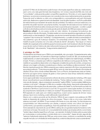 produto? O Web site do laboratório pode fornecer informações específicas sobre seu medicamento,
    assim como uma visão geral de toda área terapêutica. Um número crescente de Web sites inclui até
    “comunidades”, onde pacientes podem compartilhar experiências. Há ainda um outro aspecto desse
    fenômeno: os anúncios e comerciais para criar consciência dos novos medicamentos entre os pacientes.
    Troque de canal no televisor ou abra uma correspondência, e provavelmente você verá informação
    sobre tudo, desde asma a gerenciamento de obesidade. (nota do editor brasileiro: nos EUA a publicidade
    de medicamentos que necessitam de receita não são proibidas). Os médicos continuam essenciais, e os
    pacientes não podem escrever suas próprias receitas, mas apesar de tudo esses anúncios mostram que
    as empresas farmacêuticas estão ansiosas para trazer os pacientes para a equação – e avaliar o papel
    e eficiência de tal esforço está se tornando grande parte do desafio de CRM para essas empresas.
    Resistência cultural – é uma queixa ouvida em toda indústria: As empresas farmacêuticas são
    estruturadas em silos de informação. Os dados residem em enormes repositórios organizados por função,
    medicamento ou área terapêutica. Os gerentes, que são tecnicamente treinados e focados em produtos,
    “suspeitam” das iniciativas de “marketing”. Conseqüentemente, o conselho de todos os entrevistados é:
    não subestime o grau de mudanças necessário. Um entrevistado anônimo resume o desafio. “Meu
    trabalho é ajudar a empresa criar uma visão unificada do cliente”, ele explica. “Isso requer um intenso
    trabalho de cooperação entre os distintos grupos funcionais que são muito focados em silos de informação,
    e que não tem nenhum histórico de visão institucional e tampouco de cooperação entre áreas”. Chamá-
    lo de “desafiador”, ele acrescenta, “é seguramente subestimá-lo”.

    A estratégia de CRM
    Os laboratórios reconhecem que o CRM é uma necessidade, não uma opção. Conseqüentemente, estão
    avançando rapidamente. Um exemplo é a Boerhinger-Ingelheim Canada Ltd. (BI), que atualmente está
    implementando um sistema abrangente, o e-Pharma da Siebel. O objetivo da implementação, diz Willink,
    é duplo. Primeiro, a empresa quer melhorar a experiência de médicos e outros grupos de clientes. “Na
    medida em que podemos desenvolver uma integração completa dos pontos de contato, começamos a
    oferecer uma imagem unificada e consistente para o cliente, e isso fortalece os relacionamentos”, diz ele.
    Mas tão importante quanto isto, Willink acrescenta que o sistema capacitará a BI a focar mais precisamente
    seus próprios esforços. “Costumávamos gastar 80 por cento do nosso tempo recolhendo informações de
    clientes e 20 por cento criando análises relevantes. Com o e-Pharma, de repente essa razão se inverteu,
    de forma que agora somos capazes de gastar a maior parte do nosso tempo realizando análises e
    tomando decisões mais inteligentes”.
    Como agora pode testar mais precisamente a eficácia de várias combinações de marketing, a BI é capaz
    de ser mais eficiente em suas atividades de marketing. “Certos médicos recebem visitas, – a maneira
    mais cara de interação – alguns comparecem aos eventos”, explica Willink, “e outros recebem telefonemas,
    contatam o call center”, interagem no Web site ou recebem malas diretas. Associando ações específicas
    de marketing às informações atuais de prescrições, o software da Siebel “é uma ferramenta que está nos
    ajudando a identificar o que funciona e o que não. Em que ponto nossas ações resultam na mudança
    de comportamento individual de um médico em receitas?” De posse desse conhecimento, “estimamos o
    ROI esperado em cada ação com médicos específicos, e assim somos capazes de otimizar nossos
    esforços. Isso é micro-marketing, e está melhorando nossa eficiência”.
    Mesmo com o sistema provando ser tão eficiente, Willink diz que o aspecto mais poderoso do CRM
    reside na disposição de mudança de cultura da empresa. “Daqui a três ou cinco anos, todos terão
    sistemas como esse”, diz Willink. O que manterá a BI à frente na curva, ele insiste, “é o fato de estarmos
    comprometidos com relacionamentos com clientes, e estamos criando uma cultura com base em
    conhecimento, que aprende e se aperfeiçoa. Você não pode fazer isso somente com um sistema”.
    Outro exemplo do crescimento do uso do CRM é o esforço de uma grande empresa farmacêutica norte-
    americana na Europa. De acordo com o vice-presidente de vendas (cuja empresa solicita o anonimato),
    “existem alguns desafios específicos na Europa – por exemplo, há dados limitados sobre as prescrições
    em muitos países, e muitos proíbem o contato direto com o consumidor”. Apesar de tudo, segundo ele,
    “estamos implantando sistemas de CRM que, entre outras coisas, combinam os resultados de vendas
    naquele mercado com atividades de vendas específicas, e estamos descobrindo coisas surpreendentes”.

6   © 2003 Peppers and Rogers Group. Todos os direitos protegidos e reservados
 