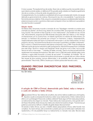 A maior surpresa: “As reações da força de vendas. Quem são os médicos que faz mais sentido visitar, e
    quem deveria somente receber um telefonema? Os que estão sendo visitados com freqüência geralmente
    não são os corretos, e a força de venda não gosta de ouvir isso”.
    Conseqüentemente, há uma resistência considerável, de forma que a empresa está criando uma equipe
    dedicada ao gerenciamento da mudança. Mas enquanto isso, diz o vice-presidente, “o que temos são
    ferramentas precisas e objetivas. Então, enquanto compreendemos porque os vendedores estão hesitantes,
    pressionamos para ouvirem o que temos a dizer e para começarem a focar nos médicos em que poderiam
    não estar focando no passado”.

    Adoção rápida
    Os líderes estão claramente iniciando a transição de uma “abordagem orientada ao produto para
    orientada aos clientes”, diz Diana Long, diretora da consultoria DML. Os programas mais efetivos, diz
    Long, focarão “não somente na fase inicial de um novo medicamento”, mas também em seu ciclo de
    vida. Adicionalmente, programas de CRM eficientes alcançarão além dos médicos, e irão interagir
    simultaneamente com os usuários finais. Um desafio significativo na indústria de medicamentos, por
    exemplo, é o fenômeno dos pacientes que começam um tratamento, e depois, inesperadamente,
    inexplicavelmente e talvez até mesmo incorretamente interrompem o uso dos medicamentos. Um bom
    programa, diz Long, “encontrará formas de educar e encorajar os pacientes a completar o tratamento”.
    Para a maioria, a indústria farmacêutica está apenas começando a usar o CRM. A taxa de adoção de
    CRM está a ponto de se tornar astronômica pelo que levantamos. Mais de 20 empresas foram contatadas
    para este artigo. Qual foi a reação mais freqüente? “Ainda não temos muito a dizer, mas se puder
    retornar em seis ou nove meses ...”. Andrade, da Siebel, concorda. “Essa é uma área que está evoluindo
    rapidamente nas empresas farmacêuticas. Eles vêem como o CRM está sendo adotado pelas outras
    indústrias, e agora estão buscando o sucesso de seus pares”. O resultado, diz Andrade: “Há um
    crescente reconhecimento na indústria farmacêutica de que existe um grande valor em cultivar clientes
    fiéis através de bons produtos, serviços diferenciados, e de qualidade, além de relacionamentos
    personalizados”. Resumindo, CRM é a receita que a indústria parece estar levando a sério.



    QUANDO PRECISAR DIAGNOSTICAR SEUS PARCEIROS,
    PEÇA AJUDA
    Por Bill Millar




                                                                                    Setembro de 2001



    A solução de CRM e-Clinical, desenvolvida pela Siebel, reduz o tempo e
    o custo em estudos e testes clínicos.


    P   esquisadores Clínicos: São médicos de consultório, dos centros médicos acadêmicos ou de hospitais,
        dispostos a ajudar as empresas farmacêuticas a testar novos medicamentos. Onde o medicamento é
    efetivo e em qual dosagem? Quais são os efeitos colaterais? Quão seguro é? Sem esses pesquisadores,
    os medicamentos não chegam ao mercado. “Esses médicos são nossos parceiros, e tem grande valor”,
    diz Hassan Movahhed, diretor de assuntos médicos da indústria farmacêutica Amgen. “Concluímos que
    podemos e precisamos melhorar o trabalho de gestão desses relacionamentos”.
    Os estudos e testes clínicos, que são o trabalho desses pesquisadores clínicos, estão ficando mais
    complexos. Ao mesmo tempo, está aumentando a pressão para que as tarefas sejam realizadas mais
    rapidamente, a fim de possibilitar lançar os medicamentos no mercado mais cedo. Recrutar esses

7   © 2003 Peppers and Rogers Group. Todos os direitos protegidos e reservados
 