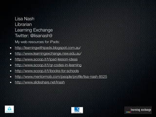 Lisa Nash
Librarian
Learning Exchange
Twitter: @lisanash9
My web resources for iPads:
http://learningwithipads.blogspot.com.au/
http://www.learningexchange.nsw.edu.au/
http://www.scoop.it/t/ipad-lesson-ideas
http://www.scoop.it/t/qr-codes-in-learning
http://www.scoop.it/t/ibooks-for-schools
http://www.mentormob.com/people/proﬁle/lisa-nash-8525
http://www.slideshare.net/lnash
 