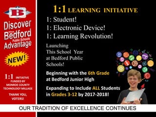 1:1LEARNING INITIATIVE
OUR TRADITION OF EXCELLENCE CONTINUES
Launching
This School Year
at Bedford Public
Schools!
Beginning with the 6th Grade
at Bedford Junior High
Expanding to Include ALL Students
in Grades 3-12 by 2017-2018!
1: Student!
1: Electronic Device!
1: Learning Revolution!
INITIATIVE
FUNDED BY
MONROE COUNTY
TECHNOLOGY MILLAGE
THANK YOU,
VOTERS!
1:1
 