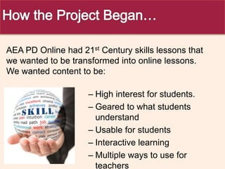 – High interest for students.
– Geared to what students
understand
– Usable for students
– Interactive learning
– Multiple ways to use for
teachers
AEA PD Online had 21st Century skills lessons that
we wanted to be transformed into online lessons.
We wanted content to be:
 