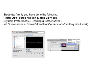 Students: Verify you have done the following:

 Turn OFF screensaver & Hot Corners
(System Preferences – Desktop & Screensaver –
set Screensaver to “Never” & set Hot Corners to “–” so they don’t work)
 