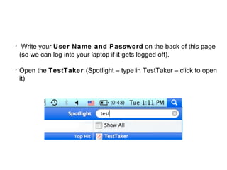 
     Write your User Name and Password on the back of this page
    (so we can log into your laptop if it gets logged off).


    Open the TestTaker (Spotlight – type in TestTaker – click to open
    it)
 