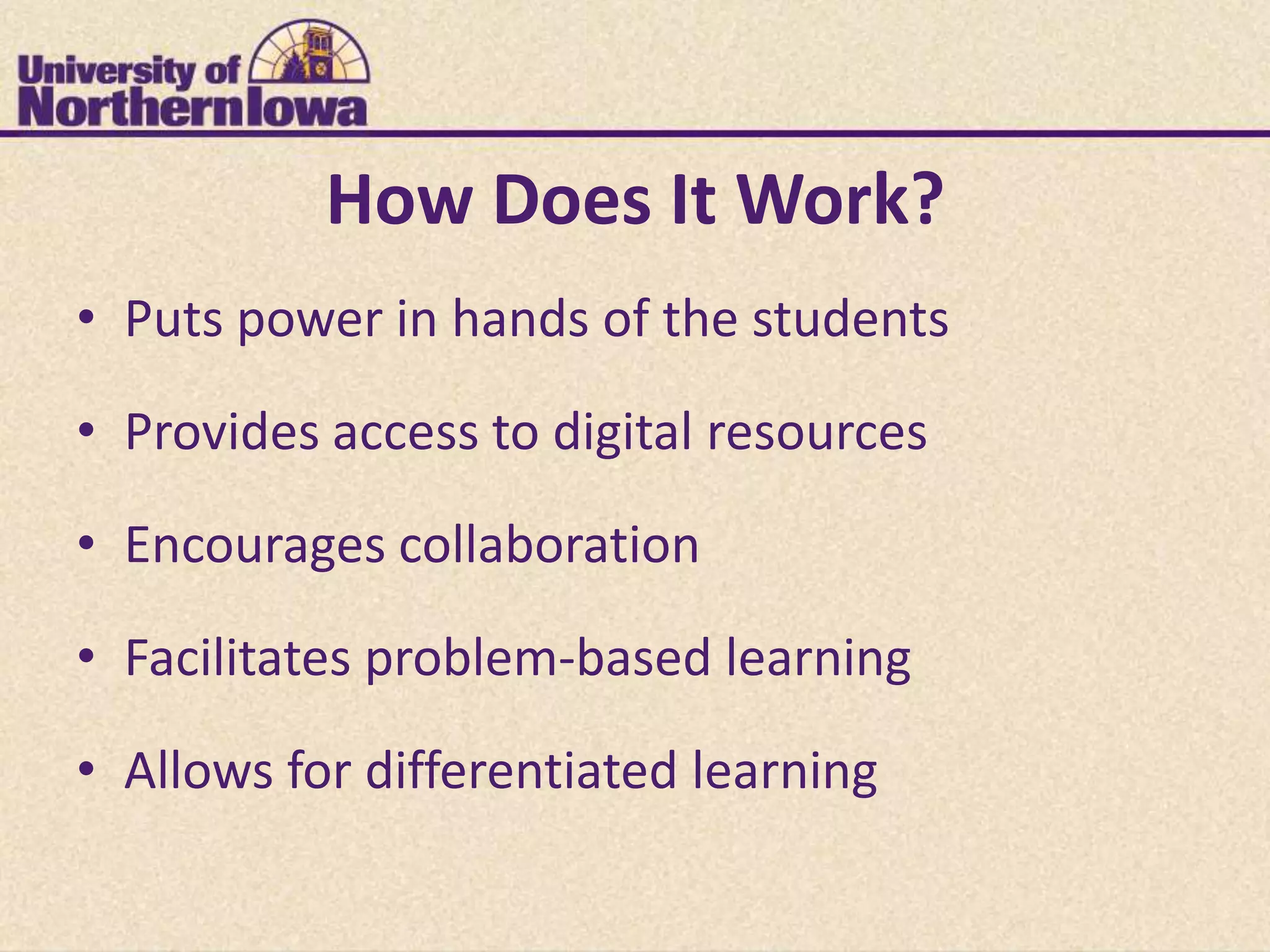 How Does It Work?
• Puts power in hands of the students

• Provides access to digital resources
• Encourages collaboration

• Facilitates problem-based learning

• Allows for differentiated learning
 