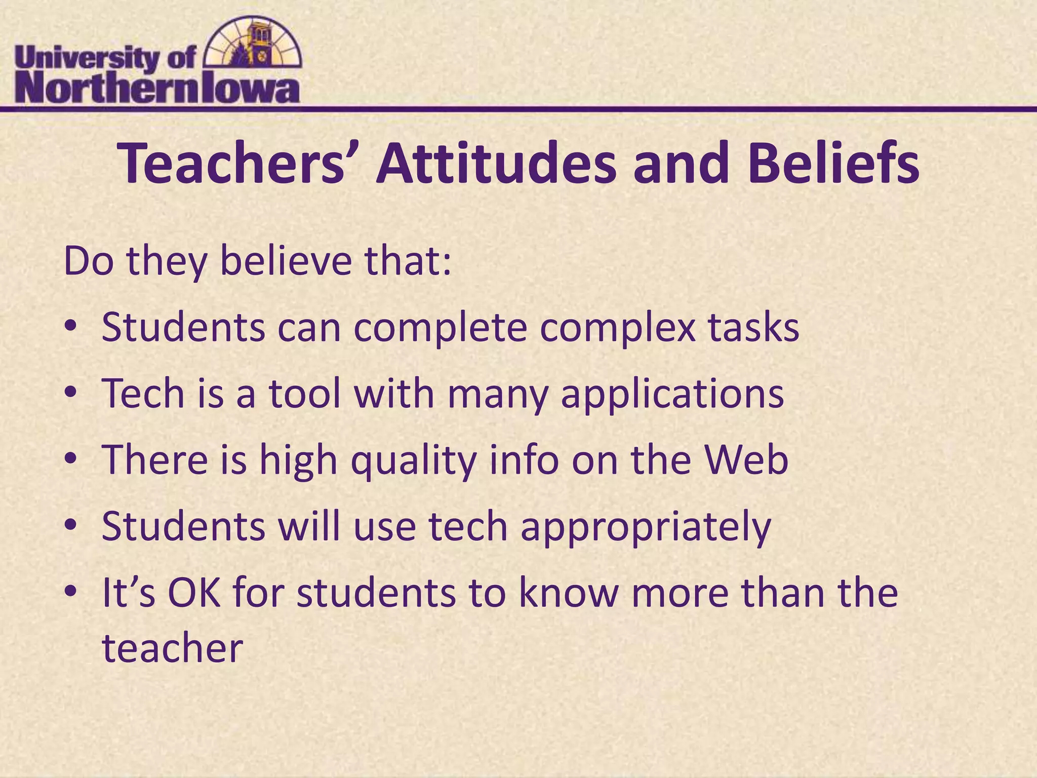 Teachers’ Attitudes and Beliefs
Do they believe that:
• Students can complete complex tasks
• Tech is a tool with many applications
• There is high quality info on the Web
• Students will use tech appropriately
• It’s OK for students to know more than the
  teacher
 