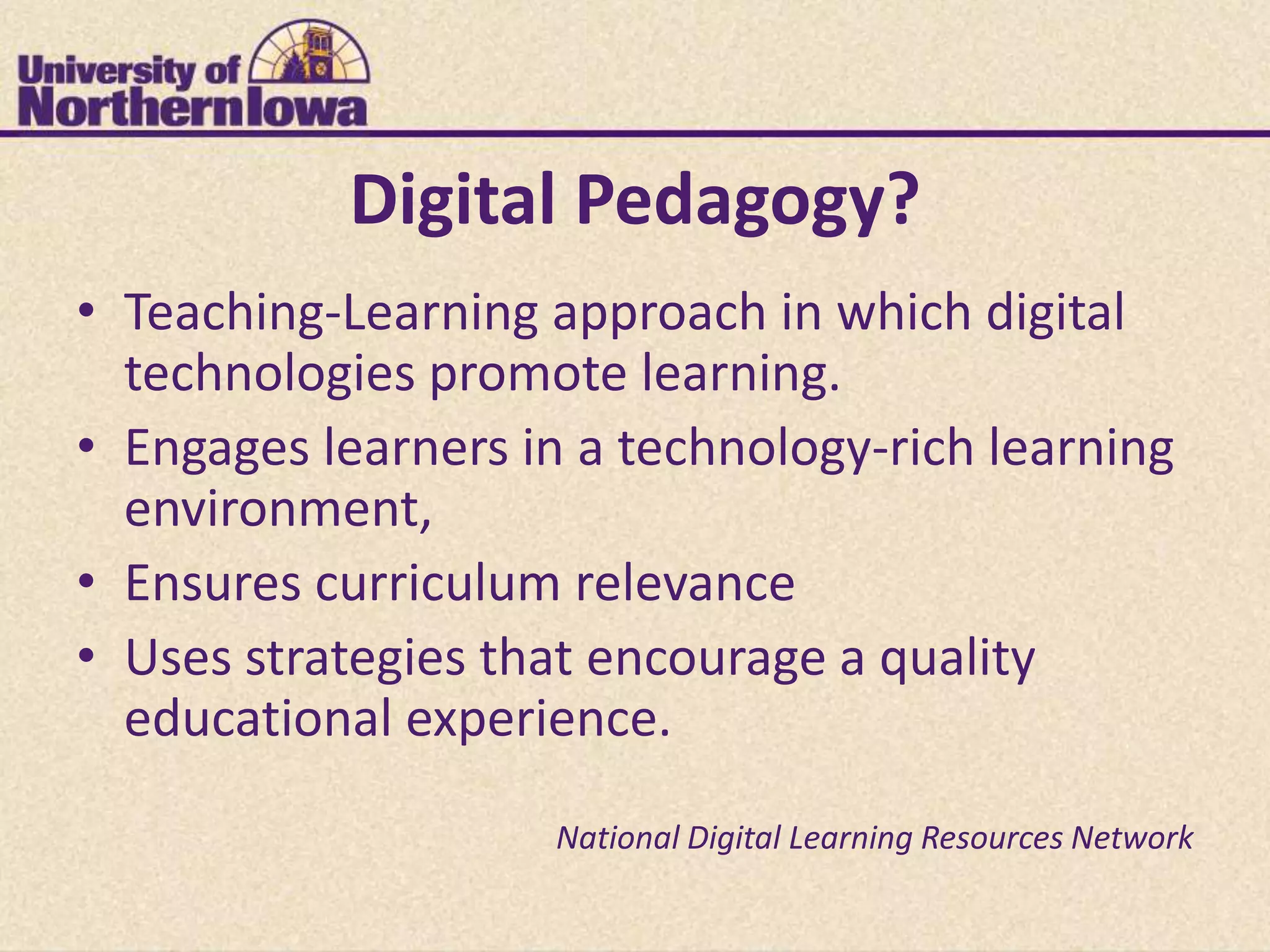 Digital Pedagogy?
• Teaching-Learning approach in which digital
  technologies promote learning.
• Engages learners in a technology-rich learning
  environment,
• Ensures curriculum relevance
• Uses strategies that encourage a quality
  educational experience.

                    National Digital Learning Resources Network
 