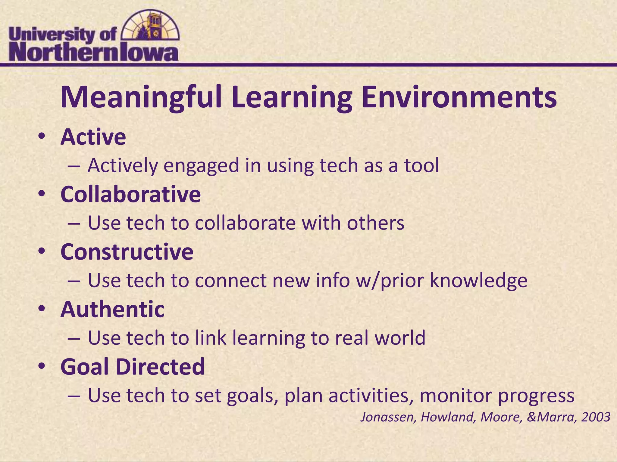 Meaningful Learning Environments
• Active
  – Actively engaged in using tech as a tool
• Collaborative
  – Use tech to collaborate with others
• Constructive
  – Use tech to connect new info w/prior knowledge
• Authentic
  – Use tech to link learning to real world
• Goal Directed
  – Use tech to set goals, plan activities, monitor progress
                                   Jonassen, Howland, Moore, &Marra, 2003
 