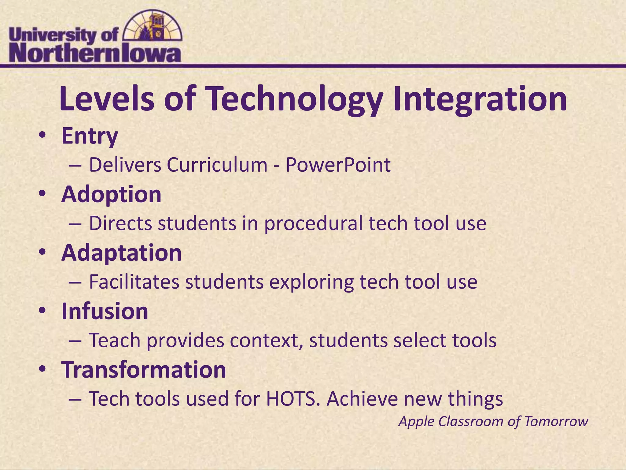 Levels of Technology Integration
• Entry
  – Delivers Curriculum - PowerPoint
• Adoption
  – Directs students in procedural tech tool use
• Adaptation
  – Facilitates students exploring tech tool use
• Infusion
  – Teach provides context, students select tools
• Transformation
  – Tech tools used for HOTS. Achieve new things
                                       Apple Classroom of Tomorrow
 