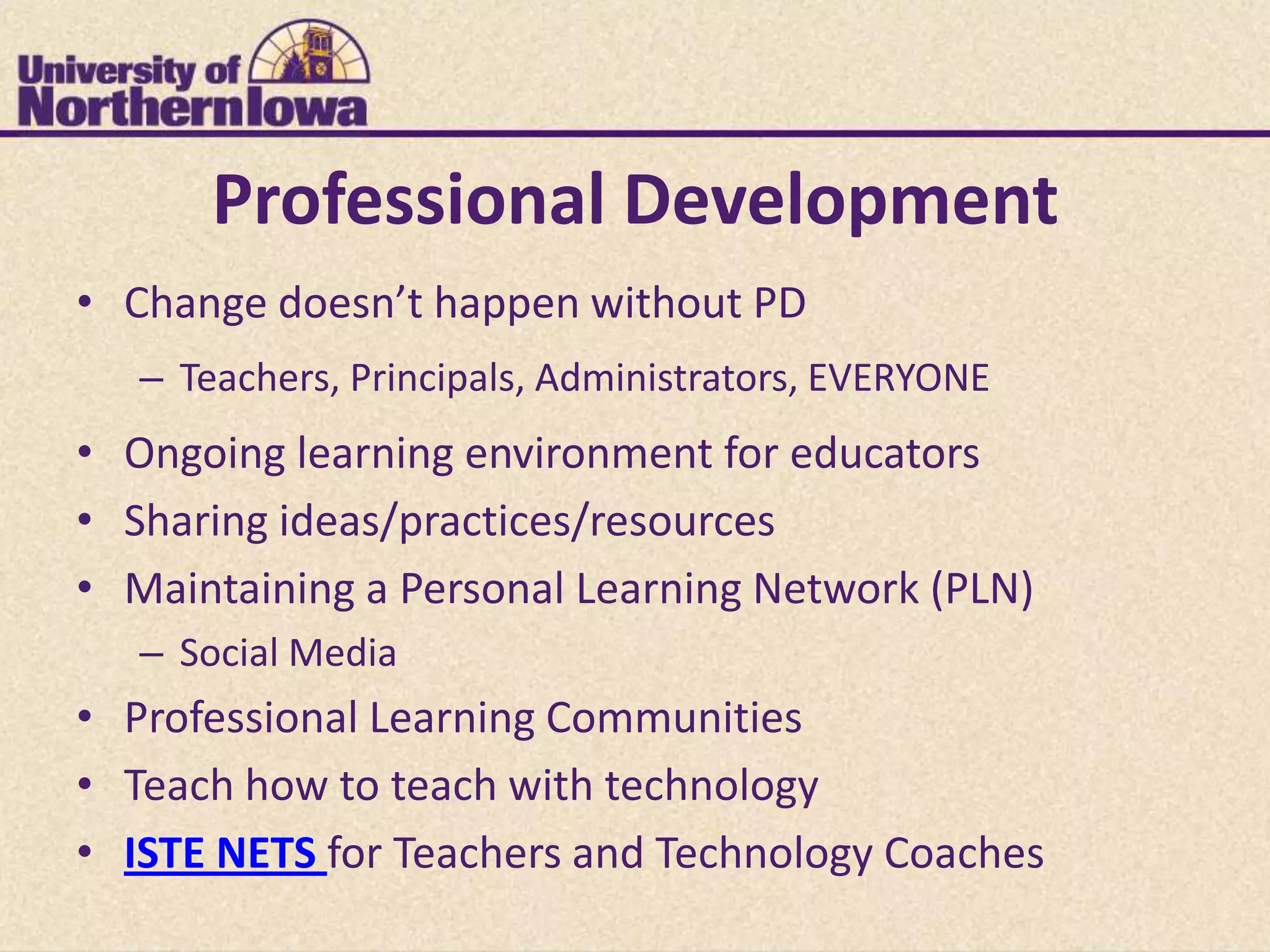 Professional Development
• Change doesn’t happen without PD
   – Teachers, Principals, Administrators, EVERYONE
• Ongoing learning environment for educators
• Sharing ideas/practices/resources
• Maintaining a Personal Learning Network (PLN)
   – Social Media
• Professional Learning Communities
• Teach how to teach with technology
• ISTE NETS for Teachers and Technology Coaches
 
