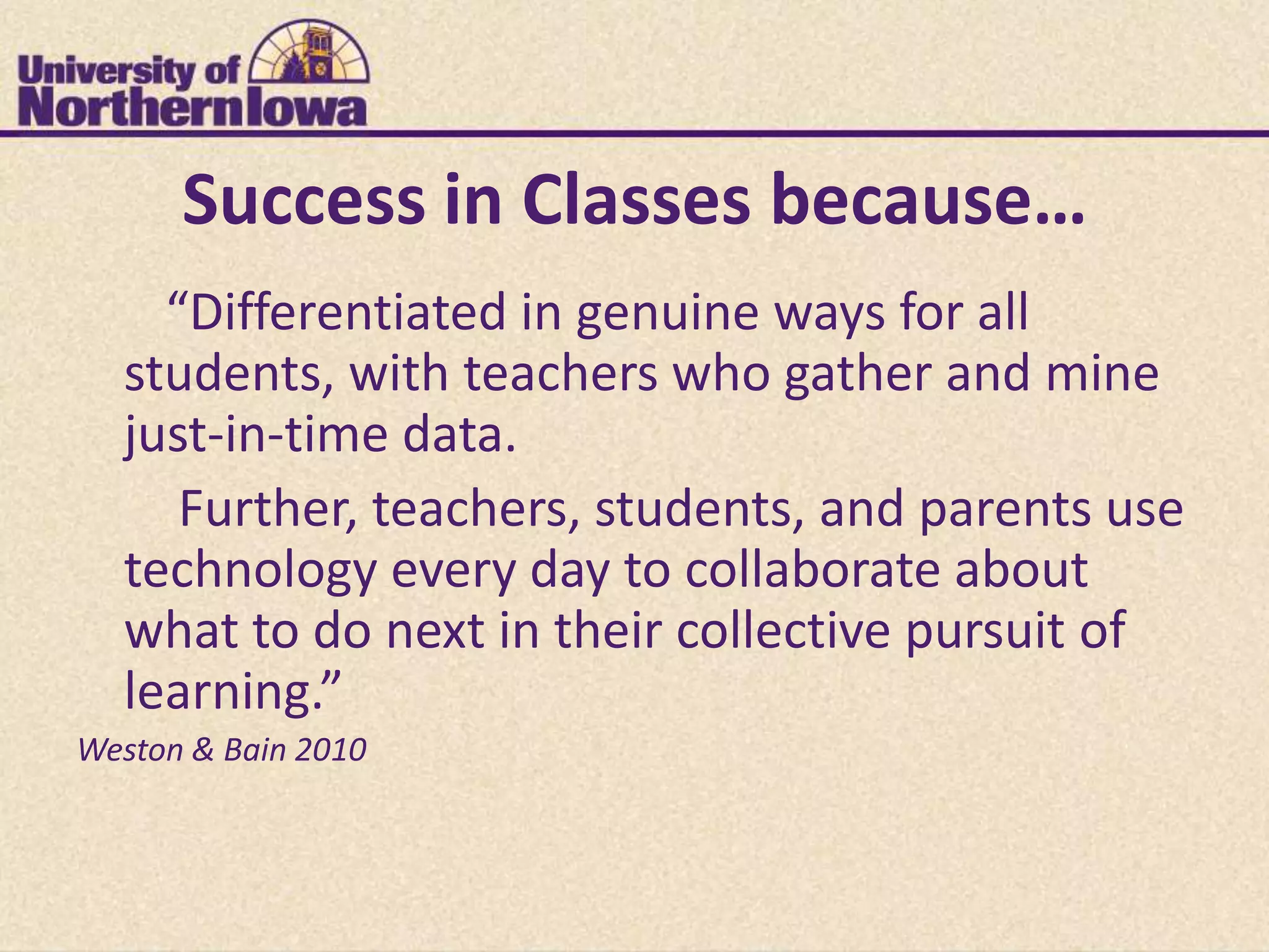 Success in Classes because…
    “Differentiated in genuine ways for all
  students, with teachers who gather and mine
  just-in-time data.
     Further, teachers, students, and parents use
  technology every day to collaborate about
  what to do next in their collective pursuit of
  learning.”
Weston & Bain 2010
 