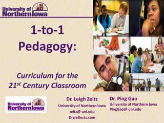 1-to-1
  Pedagogy:

  Curriculum for the
21st Century Classroom
                  Dr. Leigh Zeitz         Dr. Ping Gao
              University of Northern Iowa University of Northern Iowa
                                          PingGao@ uni.edu
                    zeitz@ uni.edu
                   Drzreflects.com
 