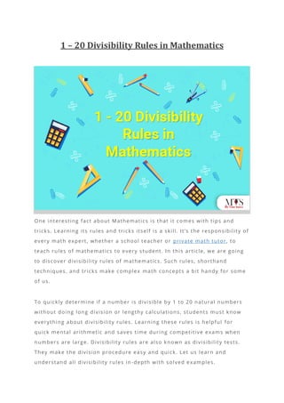 1 – 20 Divisibility Rules in Mathematics
One interesting fact about Mathematics is that it comes with tips and
tricks. Learning its rules and tricks itself is a skill. It’s the responsibility of
every math expert, whether a school teacher or private math tutor, to
teach rules of mathematics to every student. In this article, we are going
to discover divisibility rules of mathematics. Such rules, shorthand
techniques, and tricks make complex math concepts a bit handy for some
of us.
To quickly determine if a number is divisible by 1 to 20 natural numbers
without doing long division or lengthy calculations, students must know
everything about divisibility rules. Learning these rules is helpful for
quick mental arithmetic and saves time during competitive exams when
numbers are large. Divisibility rules are also known as divisibility tests.
They make the division procedure easy and quick. Let us learn and
understand all divisibility rules in-depth with solved examples.
 
