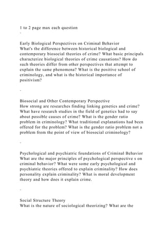 1 to 2 page max each question
·
Early Biological Perspectives on Criminal Behavior
What's the difference between historical biological and
contemporary biosocial theories of crime? What basic principals
characterize biological theories of crime causations? How do
such theories differ from other perspectives that attempt to
explain the same phenomena? What is the positive school of
criminology, and what is the historical importance of
positivism?
·
Biosocial and Other Contemporary Perspective
How strong are researches finding linking genetics and crime?
What have research studies in the field of genetics had to say
about possible causes of crime? What is the gender ratio
problem in criminology? What traditional explanations had been
offered for the problem? What is the gender ratio problem not a
problem from the point of view of biosocial criminology?
·
Psychological and psychiatric foundations of Criminal Behavior
What are the major principles of psychological perspective s on
criminal behavior? What were some early psychological and
psychiatric theories offered to explain criminality? How does
personality explain criminality? What is moral development
theory and how does it explain crime.
·
Social Structure Theory
What is the nature of sociological theorizing? What are the
 
