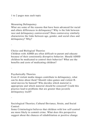 1 to 2 pages max each topic
·
Measuring Delinquency
What are some of the reasons that have been advanced for racial
and ethnic differences in delinquency? Why is the link between
race and delinquency controversial? Does controversy similarly
characterize the links between age, gender, and social class and
delinquency? Why?
·
Choice and Biological Theories
Children with ADHD are often difficult to parent and educate
because of their consistently disruptive behavior. Should ADHD
children be medicated to control their behavior? What are the
benefits and costs of medicating children?
·
Psychotically Theories
Even if violent media images contribute to delinquency, what
can be done about them? Should video games and violent R-
rated movies be banned? Who decides which material is
appropriate and which material should be censored? Could this
practice lead to problems that are greater than juvenile
delinquency itself?
·
Sociological Theories; Cultural Deviance, Strain, and Social
Control
Some Criminologist believes that children with low self-control
are more likely to commit crime. What does this perspective
suggest about the chances of rehabilitation or positive change
 