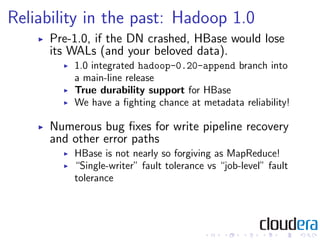 Reliability in the past: Hadoop 1.0
     Pre-1.0, if the DN crashed, HBase would lose
     its WALs (and your beloved data...