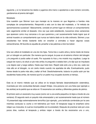 siguiente, y si no lanzamos los dados o jugamos otra mano o apostamos a ese número concreto,
¡perderemos el premio del siglo!.

Modelado
Una cuestión que Skinner tuvo que manejar es la manera en que llegamos a fuentes más
complejas de comportamientos. Respondió a esto con la idea del modelado, o "el método de
aproximaciones sucesivas". Básicamente, consiste en primer lugar en reforzar un comportamiento
solo vagamente similar al deseado. Una vez que está establecido, buscamos otras variaciones
que aparecen como muy cercanas a lo que queremos y así sucesivamente hasta lograr que el
animal muestre un comportamiento que nunca se habría dado en la vida ordinaria. Skinner y sus
estudiantes han tenido bastante éxito en enseñar a animales a hacer algunas cosas
extraordinarias. Mi favorita es aquella de ¡enseñar a las palomas a tirar los bolos!.



Una vez utilicé el modelado en una de mis hijas. Tenía tres o cuatro años y tenía miedo de tirarse
por un tobogán en particular. De manera que la cargué, la puse en el extremo inferior del tobogán
y le pregunté si podía saltar al suelo. Por supuesto lo hizo y me mostré muy orgulloso. Luego la
cargué de nuevo y la situé un pie más arriba; le pregunté si estaba bien y le dije que se impulsara
y se dejara caer y luego saltara. Hasta aquí todo bien. Repetí este acto una y otra vez, cada vez
más alto en el tobogán, no sin cierto miedo cuando me apartaba de ella. Eventualmente, pudo
tirarse desde la parte más alta y saltar al final. Desdichadamente, todavía no podía subir por las
escaleritas hasta arriba, de manera que fui un padre muy ocupado durante un tiempo.



Este es el mismo método que se utiliza en la terapia llamada desensibilización sistemática,
inventada por otro conductista llamado Joseph Wolpe. Una persona con una fobia (por ejemplo a
las arañas) se le pedirá que se sitúe en 10 escenarios con arañas y diferentes grados de pánico.

El primero será un escenario muy suave (como ver a una araña pequeña a lo lejos a través de una
ventana). El segundo será un poquito más amenazador y así sucesivamente hasta que el número
10 presentará algo extremadamente terrorífico (por ejemplo, ¡una tarántula corriéndote por la cara
mientras conduces tu coche a mil kilómetros por hora!. El terapeuta luego le enseñará cómo
relajar sus músculos, lo cual es incompatible con la ansiedad). Después de practicar esto por unos
pocos días, vuelves al terapeuta y ambos viajan a través de los escenarios uno a uno,
 
