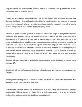 asegurándose de que estás relajado, volviendo atrás si es necesario, hasta que finalmente puedas
imaginar la tarántula sin sentir tensión.



Esta es una técnica especialmente cercana a mí, ya que de hecho tuve fobia a las arañas y pude
liberarme de ella con desensibilización sistemática. La trabajé tan bien que después de una sola
sesión (tras el escenario original y un entrenamiento de relajación muscular) pude salir al exterior
de casa y coger una de esas arañitas de patas largas.¡Genial!.



Más allá de estos sencillos ejemplos, el modelado también se ocupa de comportamientos más
complejos. Por ejemplo, uno no se vuelve un cirujano cerebral por solo adentrarse en un
quirófano, cortar la cabeza de alguien, extirpar exitosamente un tumor y ser remunerado con una
buena cantidad de dinero. Más bien, estás moldeado sensiblemente por tu ambiente para disfrutar
ciertas cosas; ir bien en la escuela; tomar algunas clases de biología; quizás ver alguna película
de médicos; hacer una visita al hospital; entrar en la escuela de medicina; ser animado por alguien
para que escojas la neurocirugía como especialidad y demás. Esto es además algo que tus
padres cuidadosamente harán, como la rata en la caja, pero mejor, en tanto esto es menos
intencionado.

Estímulo adverso (aversivo) en psicología iberoamericana se ha traducido el término como
aversivo, N.T.



Un estímulo adverso es lo opuesto al estímulo reforzador; algo que notamos como displacen tero
o doloroso.



Un comportamiento seguido de un estímulo adverso resulta en una probabilidad decreciente de la
ocurrencia de ese comportamiento en el futuro.



Esta definición describe además del estímulo adverso, una forma de condicionamiento conocida
como castigo. Si le pegamos a la rata por hacer x, hará menos veces x. Si le doy un cachete a
José por tirar sus juguetes, los tirará cada vez menos (quizás).
 