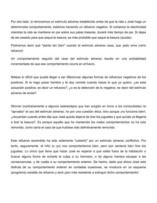 Por otro lado, si removemos un estímulo adverso establecido antes de que la rata o José haga un
determinado comportamiento, estamos haciendo un refuerzo negativo. Si cortamos la electricidad
mientras la rata se mantiene en pie sobre sus patas traseras, durará más tiempo de pie. Si dejas
de ser pesado para que saque la basura, es más probable que saque la basura (quizás).

Podríamos decir que "sienta tan bien" cuando el estímulo adverso cesa, que ¡esto sirve como
refuerzo!.

Un comportamiento seguido del cese del estímulo adverso resulta en una probabilidad
incrementada de que ese comportamiento ocurra en el futuro.



Nótese lo difícil que puede llegar a ser diferenciar algunas formas de refuerzos negativos de los
positivos. Si te hago pasar hambre y te doy comida cuando haces lo que yo quiero, ¿es esta
actuación positiva; es decir un refuerzo?; ¿o es la detención de lo negativo; es decir del estímulo
adverso de ansia?.



Skinner (contrariamente a algunos estereotipos que han surgido en torno a los conductistas) no
"aprueba" el uso del estímulo adverso; no por una cuestión ética, sino porque ¡no funciona bien!.
¿recuerdan cuando antes dije que José quizás dejaría de tirar los juguetes y que quizás yo llegaría
a tirar la basura?. Es porque aquello que ha mantenido los malos comportamientos no ha sido
removido, como sería el caso de que hubiese sido definitivamente removido.



Este refuerzo escondido ha sido solamente "cubierto" por un estímulo adverso conflictivo. Por
tanto, seguramente, el niño (o yo) nos comportaríamos bien; pero aún sentaría bien tirar los
juguetes. Lo único que tiene que hacer José es esperar a que estés fuera de la habitación o
buscar alguna forma de echarle la culpa a su hermano, o de alguna manera escapar a las
consecuencias, y de vuelta a su comportamiento anterior. De hecho, dado que ahora José solo
disfruta de su comportamiento anterior en contadas ocasiones, se involucra en un esquema
(programa) variable de refuerzo y será ¡aún más resistente a extinguir dicho comportamiento!.
 