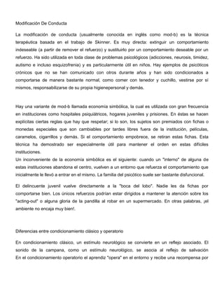 Modificación De Conducta

La modificación de conducta (usualmente conocida en inglés como mod-b) es la técnica
terapéutica basada en el trabajo de Skinner. Es muy directa: extinguir un comportamiento
indeseable (a partir de remover el refuerzo) y sustituirlo por un comportamiento deseable por un
refuerzo. Ha sido utilizada en toda clase de problemas psicológicos (adicciones, neurosis, timidez,
autismo e incluso esquizofrenia) y es particularmente útil en niños. Hay ejemplos de psicóticos
crónicos que no se han comunicado con otros durante años y han sido condicionados a
comportarse de manera bastante normal, como comer con tenedor y cuchillo, vestirse por sí
mismos, responsabilizarse de su propia higienepersonal y demás.



Hay una variante de mod-b llamada economía simbólica, la cual es utilizada con gran frecuencia
en instituciones como hospitales psiquiátricos, hogares juveniles y prisiones. En éstas se hacen
explícitas ciertas reglas que hay que respetar; si lo son, los sujetos son premiados con fichas o
monedas especiales que son cambiables por tardes libres fuera de la institución, películas,
caramelos, cigarrillos y demás. Si el comportamiento empobrece, se retiran estas fichas. Esta
técnica ha demostrado ser especialmente útil para mantener el orden en estas difíciles
instituciones.
Un inconveniente de la economía simbólica es el siguiente: cuando un "interno" de alguna de
estas instituciones abandona el centro, vuelven a un entorno que refuerza el comportamiento que
inicialmente le llevó a entrar en el mismo. La familia del psicótico suele ser bastante disfuncional.

El delincuente juvenil vuelve directamente a la "boca del lobo". Nadie les da fichas por
comportarse bien. Los únicos refuerzos podrían estar dirigidos a mantener la atención sobre los
"acting-out" o alguna gloria de la pandilla al robar en un supermercado. En otras palabras, ¡el
ambiente no encaja muy bien!.




Diferencias entre condicionamiento clásico y operatorio

En condicionamiento clásico, un estímulo neurológico se convierte en un reflejo asociado. El
sonido de la campana, como un estímulo neurológico, se asocia al reflejo de salivación
En el condicionamiento operatorio el aprendiz "opera" en el entorno y recibe una recompensa por
 
