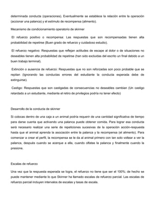 determinada conducta (operaciones). Eventualmente se establece la relación entre la operación
(accionar una palanca) y el estímulo de recompensa (alimento).

Mecanismo de condicionamiento operatorio de skinner

El refuerzo positivo o recompensa: Las respuestas que son recompensadas tienen alta
probabilidad de repetirse (Buen grado de refuerzo y cuidadoso estudio).

El refuerzo negativo: Respuestas que reflejan actitudes de escape al dolor o de situaciones no
deseables tienen alta probabilidad de repetirse (han sido excluidas del escrito un final debido a un
buen trabajo terminal).

Extinción o ausencia de refuerzo: Respuestas que no son reforzadas son poco probable que se
repitan (Ignorando las conductas errores del estudiante la conducta esperada debe de
extinguirse).

Castigo: Respuestas que son castigadas de consecuencias no deseables cambian (Un castigo
retardado a un estudiante, mediante el retiro de privilegios podría no tener efecto)




Desarrollo de la conducta de skinner

Si colocas dentro de una caja a un animal podría requerir de una cantidad significativa de tiempo
para darse cuenta que activando una palanca puede obtener comida. Para lograr esa conducta
será necesario realizar una serie de repeticiones sucesivas de la operación acción-respuesta
hasta que el animal aprenda la asociación entre la palanca y la recompensa (el alimento). Para
comenzar a crear el perfil, la recompensa se le da al animal primero con tan solo voltear a ver la
palanca, después cuando se acerque a ella, cuando olfatee la palanca y finalmente cuando la
presione.




Escalas de refuerzo

Una vez que la respuesta esperada se logra, el refuerzo no tiene que ser el 100%; de hecho se
puede mantener mediante lo que Skinner ha llamado escalas de refuerzo parcial. Las escalas de
refuerzo parcial incluyen intervalos de escalas y tasas de escala.
 