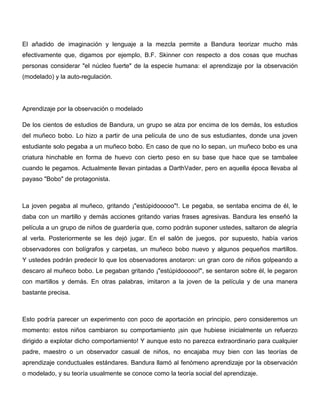El añadido de imaginación y lenguaje a la mezcla permite a Bandura teorizar mucho más
efectivamente que, digamos por ejemplo, B.F. Skinner con respecto a dos cosas que muchas
personas considerar "el núcleo fuerte" de la especie humana: el aprendizaje por la observación
(modelado) y la auto-regulación.




Aprendizaje por la observación o modelado

De los cientos de estudios de Bandura, un grupo se alza por encima de los demás, los estudios
del muñeco bobo. Lo hizo a partir de una película de uno de sus estudiantes, donde una joven
estudiante solo pegaba a un muñeco bobo. En caso de que no lo sepan, un muñeco bobo es una
criatura hinchable en forma de huevo con cierto peso en su base que hace que se tambalee
cuando le pegamos. Actualmente llevan pintadas a DarthVader, pero en aquella época llevaba al
payaso "Bobo" de protagonista.



La joven pegaba al muñeco, gritando ¡"estúpidooooo"!. Le pegaba, se sentaba encima de él, le
daba con un martillo y demás acciones gritando varias frases agresivas. Bandura les enseñó la
película a un grupo de niños de guardería que, como podrán suponer ustedes, saltaron de alegría
al verla. Posteriormente se les dejó jugar. En el salón de juegos, por supuesto, había varios
observadores con bolígrafos y carpetas, un muñeco bobo nuevo y algunos pequeños martillos.
Y ustedes podrán predecir lo que los observadores anotaron: un gran coro de niños golpeando a
descaro al muñeco bobo. Le pegaban gritando ¡"estúpidooooo!", se sentaron sobre él, le pegaron
con martillos y demás. En otras palabras, imitaron a la joven de la película y de una manera
bastante precisa.



Esto podría parecer un experimento con poco de aportación en principio, pero consideremos un
momento: estos niños cambiaron su comportamiento ¡sin que hubiese inicialmente un refuerzo
dirigido a explotar dicho comportamiento! Y aunque esto no parezca extraordinario para cualquier
padre, maestro o un observador casual de niños, no encajaba muy bien con las teorías de
aprendizaje conductuales estándares. Bandura llamó al fenómeno aprendizaje por la observación
o modelado, y su teoría usualmente se conoce como la teoría social del aprendizaje.
 