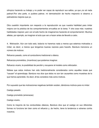 olímpico haciendo su trabajo y no poder ser capaz de reproducir sus saltos, ya que ¡no sé nada
patinar!.Por otra parte, si pudiera patinar, mi demostración de hecho mejoraría si observo a
patinadores mejores que yo.



Otra cuestión importante con respecto a la reproducción es que nuestra habilidad para imitar
mejora con la práctica de los comportamientos envueltos en la tarea. Y otra cosa más: nuestras
habilidades mejoran ¡aún con el solo hecho de imaginarnos haciendo el comportamiento!. Muchos
atletas, por ejemplo, se imaginan el acto que van a hacer antes de llevarlo a cabo.



4. Motivación. Aún con todo esto, todavía no haremos nada a menos que estemos motivados a
imitar; es decir, a menos que tengamos buenas razones para hacerlo. Bandura menciona un
número de motivos:

Refuerzo pasado, como el conductismo tradicional o clásico.

Refuerzos prometidos, (incentivos) que podamos imaginar.

Refuerzo vicario, la posibilidad de percibir y recuperar el modelo como reforzador.

Nótese que estos motivos han sido tradicionalmente considerados como aquellas cosas que
"causan" el aprendizaje. Bandura nos dice que éstos no son tan causantes como muestras de lo
que hemos aprendido. Es decir, él los considera más como motivos.



Por supuesto que las motivaciones negativas también existen, dándonos motivos para no imitar:

Castigo pasado.

Castigo prometido (amenazas)

Castigo vicario.

Como la mayoría de los conductistas clásicos, Bandura dice que el castigo en sus diferentes
formas no funciona tan bien como el refuerzo y, de hecho, tiene la tendencia a volverse contra
nosotros.
 