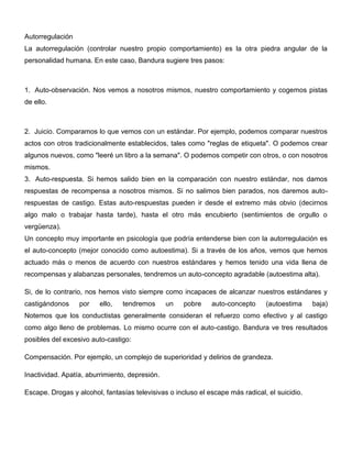 Autorregulación
La autorregulación (controlar nuestro propio comportamiento) es la otra piedra angular de la
personalidad humana. En este caso, Bandura sugiere tres pasos:



1. Auto-observación. Nos vemos a nosotros mismos, nuestro comportamiento y cogemos pistas
de ello.



2. Juicio. Comparamos lo que vemos con un estándar. Por ejemplo, podemos comparar nuestros
actos con otros tradicionalmente establecidos, tales como "reglas de etiqueta". O podemos crear
algunos nuevos, como "leeré un libro a la semana". O podemos competir con otros, o con nosotros
mismos.
3. Auto-respuesta. Si hemos salido bien en la comparación con nuestro estándar, nos damos
respuestas de recompensa a nosotros mismos. Si no salimos bien parados, nos daremos auto-
respuestas de castigo. Estas auto-respuestas pueden ir desde el extremo más obvio (decirnos
algo malo o trabajar hasta tarde), hasta el otro más encubierto (sentimientos de orgullo o
vergüenza).
Un concepto muy importante en psicología que podría entenderse bien con la autorregulación es
el auto-concepto (mejor conocido como autoestima). Si a través de los años, vemos que hemos
actuado más o menos de acuerdo con nuestros estándares y hemos tenido una vida llena de
recompensas y alabanzas personales, tendremos un auto-concepto agradable (autoestima alta).

Si, de lo contrario, nos hemos visto siempre como incapaces de alcanzar nuestros estándares y
castigándonos     por    ello,   tendremos      un   pobre    auto-concepto     (autoestima     baja)
Notemos que los conductistas generalmente consideran el refuerzo como efectivo y al castigo
como algo lleno de problemas. Lo mismo ocurre con el auto-castigo. Bandura ve tres resultados
posibles del excesivo auto-castigo:

Compensación. Por ejemplo, un complejo de superioridad y delirios de grandeza.

Inactividad. Apatía, aburrimiento, depresión.

Escape. Drogas y alcohol, fantasías televisivas o incluso el escape más radical, el suicidio.
 