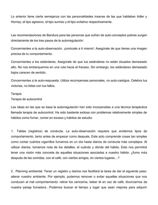 Lo anterior tiene cierta semejanza con las personalidades insanas de las que hablaban Adler y
Horney; el tipo agresivo, el tipo sumiso y el tipo evitativo respectivamente.



Las recomendaciones de Bandura para las personas que sufren de auto-conceptos pobres surgen
directamente de los tres pasos de la autorregulación:

Concernientes a la auto-observación. ¡conócete a ti mismo!. Asegúrate de que tienes una imagen
precisa de tu comportamiento.

Concernientes a los estándares. Asegúrate de que tus estándares no están situados demasiado
alto. No nos embarquemos en una ruta hacia el fracaso. Sin embargo, los estándares demasiado
bajos carecen de sentido.

Concernientes a la auto-respuesta. Utiliza recompensas personales, no auto-castigos. Celebra tus
victorias, no lidies con tus fallos.

Terapia
Terapia de autocontrol

Las ideas en las que se basa la autorregulación han sido incorporadas a una técnica terapéutica
llamada terapia de autocontrol. Ha sido bastante exitosa con problemas relativamente simples de
hábitos como fumar, comer en exceso y hábitos de estudio.



1.   Tablas (registros) de conducta. La auto-observación requiere que anotemos tipos de
comportamiento, tanto antes de empezar como después. Este acto comprende cosas tan simples
como contar cuántos cigarrillos fumamos en un día hasta diarios de conducta más complejos. Al
utilizar diarios, tomamos nota de los detalles; el cuándo y dónde del hábito. Esto nos permitirá
tener una visión más concreta de aquellas situaciones asociadas a nuestro hábito: ¿fumo más
después de las comidas, con el café, con ciertos amigos, en ciertos lugares…?



2. Planning ambiental. Tener un registro y diarios nos facilitará la tarea de dar el siguiente paso:
alterar nuestro ambiente. Por ejemplo, podemos remover o evitar aquellas situaciones que nos
conducen al mal comportamiento: retirar los ceniceros, beber té en vez de café, divorciarnos de
nuestra pareja fumadora…Podemos buscar el tiempo y lugar que sean mejores para adquirir
 